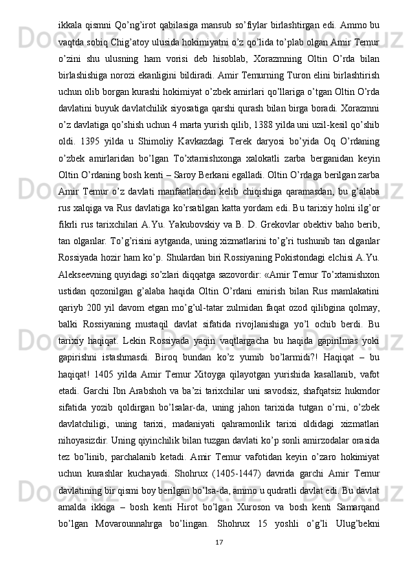 ikkala qismni  Qo’ng’irot qabilasiga  mansub so’fiylar birlashtirgan edi. Ammo bu
vaqtda sobiq Chig’atoy ulusida hokimiyatni o’z qo’lida to’plab olgan Amir Temur
o’zini   shu   ulusning   ham   vorisi   deb   hisoblab,   Xorazmning   Oltin   O’rda   bilan
birlashishiga norozi ekanligini bildiradi. Amir Temurning Turon elini birlashtirish
uchun olib borgan kurashi hokimiyat o’zbek amirlari qo’llariga o’tgan Oltin O’rda
davlatini buyuk davlatchilik siyosatiga qarshi qurash bilan birga boradi. Xorazmni
o’z davlatiga qo’shish uchun 4 marta yurish qilib, 1388 yilda uni uzil-kesil qo’shib
oldi.   1395   yilda   u   Shimoliy   Kavkazdagi   Terek   daryosi   bo’yida   Oq   O’rdaning
o’zbek   amirlaridan   bo’lgan   To’xtamishxonga   xalokatli   zarba   berganidan   keyin
Oltin O’rdaning bosh kenti – Saroy Berkani egalladi. Oltin O’rdaga berilgan zarba
Amir   Temur   o’z   davlati   manfaatlaridan   kelib   chiqishiga   qaramasdan,   bu   g’alaba
rus xalqiga va Rus davlatiga ko’rsatilgan katta yordam edi. Bu tarixiy holni ilg’or
fikrli  rus  tarixchilari   A.Yu. Yakubovskiy  va  B.  D.  Grekovlar   obektiv baho  berib,
tan olganlar. To’g’risini aytganda, uning xizmatlarini to’g’ri tushunib tan olganlar
Rossiyada hozir ham ko’p. Shulardan biri Rossiyaning Pokistondagi elchisi A.Yu.
Alekseevning quyidagi so’zlari diqqatga sazovordir: «Amir Temur To’xtamishxon
ustidan   qozonilgan   g’alaba   haqida   Oltin   O’rdani   emirish   bilan   Rus   mamlakatini
qariyb   200  yil   davom   etgan   mo’g’ul-tatar   zulmidan   faqat   ozod   qilibgina   qolmay,
balki   Rossiyaning   mustaqil   davlat   sifatida   rivojlanishiga   yo’l   ochib   berdi.   Bu
tarixiy   haqiqat.   Lekin   Rossiyada   yaqin   vaqtlargacha   bu   haqida   gapirilmas   yoki
gapirishni   istashmasdi.   Biroq   bundan   ko’z   yumib   bo’larmidi?!   Haqiqat   –   bu
haqiqat!   1405   yilda   Amir   Temur   Xitoyga   qilayotgan   yurishida   kasallanib,   vafot
etadi.   Garchi   Ibn   Arabshoh   va   ba’zi   tarixchilar   uni   savodsiz,   shafqatsiz   hukmdor
sifatida   yozib   qoldirgan   bo’lsalar-da,   uning   jahon   tarixida   tutgan   o’rni,   o’zbek
davlatchiligi,   uning   tarixi,   madaniyati   qahramonlik   tarixi   oldidagi   xizmatlari
nihoyasizdir. Uning qiyinchilik bilan tuzgan davlati ko’p sonli amirzodalar orasida
tez   bo’linib,   parchalanib   ketadi.   Amir   Temur   vafotidan   keyin   o’zaro   hokimiyat
uchun   kurashlar   kuchayadi.   Shohrux   (1405-1447)   davrida   garchi   Amir   Temur
davlatining bir qismi boy berilgan bo’lsa-da, ammo u qudratli davlat edi. Bu davlat
amalda   ikkiga   –   bosh   kenti   Hirot   bo’lgan   Xuroson   va   bosh   kenti   Samarqand
bo’lgan   Movarounnahrga   bo’lingan.   Shohrux   15   yoshli   o’g’li   Ulug’bekni
17 