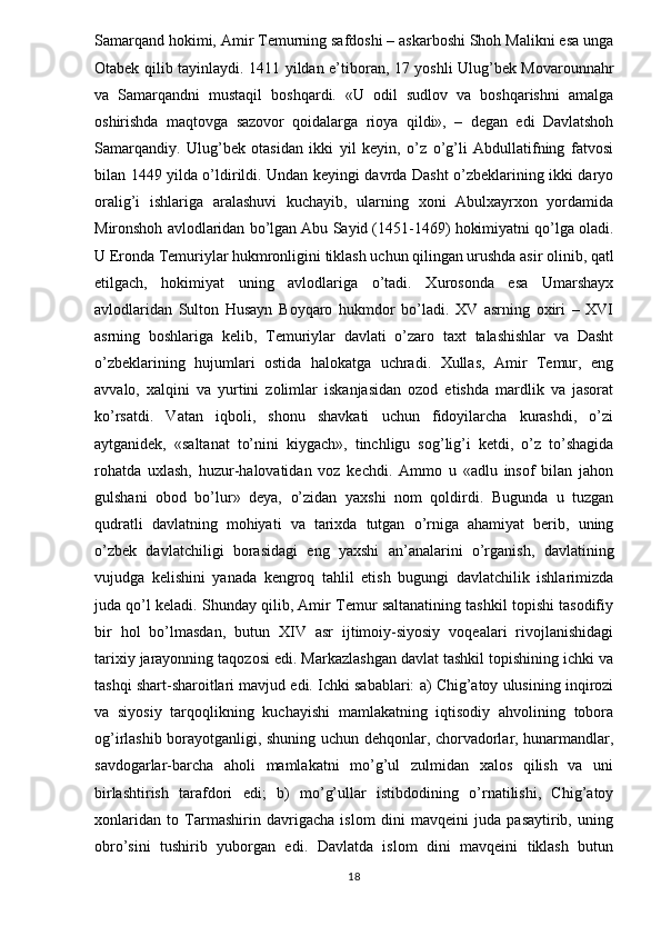 Samarqand hokimi, Amir Temurning safdoshi – askarboshi Shoh Malikni esa unga
Otabek qilib tayinlaydi. 1411 yildan e’tiboran, 17 yoshli Ulug’bek Movarounnahr
va   Samarqandni   mustaqil   boshqardi.   «U   odil   sudlov   va   boshqarishni   amalga
oshirishda   maqtovga   sazovor   qoidalarga   rioya   qildi»,   –   degan   edi   Davlatshoh
Samarqandiy.   Ulug’bek   otasidan   ikki   yil   keyin,   o’z   o’g’li   Abdullatifning   fatvosi
bilan 1449 yilda o’ldirildi. Undan keyingi davrda Dasht o’zbeklarining ikki daryo
oralig’i   ishlariga   aralashuvi   kuchayib,   ularning   xoni   Abulxayrxon   yordamida
Mironshoh avlodlaridan bo’lgan Abu Sayid (1451-1469) hokimiyatni qo’lga oladi.
U Eronda Temuriylar hukmronligini tiklash uchun qilingan urushda asir olinib, qatl
etilgach,   hokimiyat   uning   avlodlariga   o’tadi.   Xurosonda   esa   Umarshayx
avlodlaridan   Sulton   Husayn   Boyqaro   hukmdor   bo’ladi.   XV   asrning   oxiri   –   XVI
asrning   boshlariga   kelib,   Temuriylar   davlati   o’zaro   taxt   talashishlar   va   Dasht
o’zbeklarining   hujumlari   ostida   halokatga   uchradi.   Xullas,   Amir   Temur,   eng
avvalo,   xalqini   va   yurtini   zolimlar   iskanjasidan   ozod   etishda   mardlik   va   jasorat
ko’rsatdi.   Vatan   iqboli,   shonu   shavkati   uchun   fidoyilarcha   kurashdi,   o’zi
aytganidek,   «saltanat   to’nini   kiygach»,   tinchligu   sog’lig’i   ketdi,   o’z   to’shagida
rohatda   uxlash,   huzur-halovatidan   voz   kechdi.   Ammo   u   «adlu   insof   bilan   jahon
gulshani   obod   bo’lur»   deya,   o’zidan   yaxshi   nom   qoldirdi.   Bugunda   u   tuzgan
qudratli   davlatning   mohiyati   va   tarixda   tutgan   o’rniga   ahamiyat   berib,   uning
o’zbek   davlatchiligi   borasidagi   eng   yaxshi   an’analarini   o’rganish,   davlatining
vujudga   kelishini   yanada   kengroq   tahlil   etish   bugungi   davlatchilik   ishlarimizda
juda qo’l keladi. Shunday qilib, Amir Temur saltanatining tashkil topishi tasodifiy
bir   hol   bo’lmasdan,   butun   XIV   asr   ijtimoiy-siyosiy   voqealari   rivojlanishidagi
tarixiy jarayonning taqozosi edi. Markazlashgan davlat tashkil topishining ichki va
tashqi shart-sharoitlari mavjud edi. Ichki sabablari: a) Chig’atoy ulusining inqirozi
va   siyosiy   tarqoqlikning   kuchayishi   mamlakatning   iqtisodiy   ahvolining   tobora
og’irlashib borayotganligi, shuning uchun dehqonlar, chorvadorlar, hunarmandlar,
savdogarlar-barcha   aholi   mamlakatni   mo’g’ul   zulmidan   xalos   qilish   va   uni
birlashtirish   tarafdori   edi;   b)   mo’g’ullar   istibdodining   o’rnatilishi,   Chig’atoy
xonlaridan   to   Tarmashirin   davrigacha   islom   dini   mavqeini   juda   pasaytirib,   uning
obro’sini   tushirib   yuborgan   edi.   Davlatda   islom   dini   mavqeini   tiklash   butun
18 