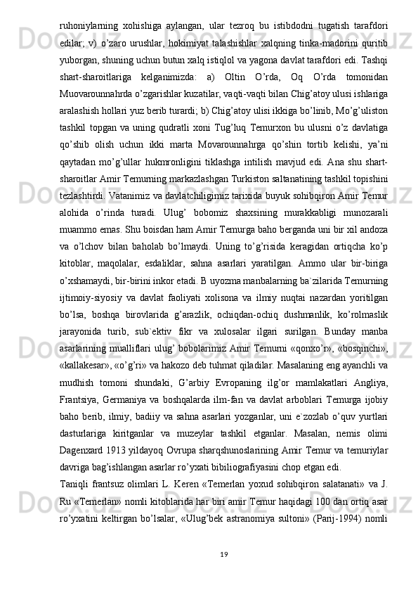 ruhoniylarning   xohishiga   aylangan,   ular   tezroq   bu   istibdodni   tugatish   tarafdori
edilar;   v)   o’zaro   urushlar,   hokimiyat   talashishlar   xalqning   tinka-madorini   quritib
yuborgan, shuning uchun butun xalq istiqlol va yagona davlat tarafdori edi. Tashqi
shart-sharoitlariga   kelganimizda:   a)   Oltin   O’rda,   Oq   O’rda   tomonidan
Muovarounnahrda o’zgarishlar kuzatilar, vaqti-vaqti bilan Chig’atoy ulusi ishlariga
aralashish hollari yuz berib turardi; b) Chig’atoy ulisi ikkiga bo’linib, Mo’g’uliston
tashkil   topgan   va   uning   qudratli   xoni   Tug’luq   Temurxon   bu   ulusni   o’z   davlatiga
qo’shib   olish   uchun   ikki   marta   Movarounnahrga   qo’shin   tortib   kelishi,   ya’ni
qaytadan   mo’g’ullar   hukmronligini   tiklashga   intilish   mavjud   edi.   Ana   shu   shart-
sharoitlar Amir Temurning markazlashgan Turkiston saltanatining tashkil topishini
tezlashtirdi. Vatanimiz va davlatchiligimiz tarixida buyuk sohibqiron Amir Temur
alohida   o’rinda   turadi.   Ulug’   bobomiz   shaxsining   murakkabligi   munozarali
muammo emas. Shu boisdan ham Amir Temurga baho berganda uni bir xil andoza
va   o’lchov   bilan   baholab   bo’lmaydi.   Uning   to’g’risida   keragidan   ortiqcha   ko’p
kitoblar,   maqolalar,   esdaliklar,   sahna   asarlari   yaratilgan.   Ammo   ular   bir-biriga
o’xshamaydi, bir-birini inkor etadi. B uyozma manbalarning ba`zilarida Temurning
ijtimoiy-siyosiy   va   davlat   faoliyati   xolisona   va   ilmiy   nuqtai   nazardan   yoritilgan
bo’lsa,   boshqa   birovlarida   g’arazlik,   ochiqdan-ochiq   dushmanlik,   ko’rolmaslik
jarayonida   turib,   sub`ektiv   fikr   va   xulosalar   ilgari   surilgan.   Bunday   manba
asarlarining mualliflari  ulug’  bobolarimiz Amir  Temurni «qonxo’r», «bosqinchi»,
«kallakesar», «o’g’ri» va hakozo deb tuhmat qiladilar. Masalaning eng ayanchli va
mudhish   tomoni   shundaki,   G’arbiy   Evropaning   ilg’or   mamlakatlari   Angliya,
Frantsiya,   Germaniya   va   boshqalarda   ilm-fan   va   davlat   arboblari   Temurga   ijobiy
baho   berib,   ilmiy,   badiiy   va   sahna   asarlari   yozganlar,   uni   e`zozlab   o’quv   yurtlari
dasturlariga   kiritganlar   va   muzeylar   tashkil   etganlar.   Masalan,   nemis   olimi
Dagenxard 1913 yildayoq Ovrupa sharqshunoslarining Amir Temur va temuriylar
davriga bag’ishlangan asarlar ro’yxati bibiliografiyasini chop etgan edi. 
Taniqli   frantsuz   olimlari   L.   Keren   «Temerlan   yoxud   sohibqiron   salatanati»   va   J.
Ru «Temerlan» nomli kitoblarida har biri amir Temur haqidagi 100 dan ortiq asar
ro’yxatini   keltirgan   bo’lsalar,   «Ulug’bek   astranomiya   sultoni»   (Parij-1994)   nomli
19 