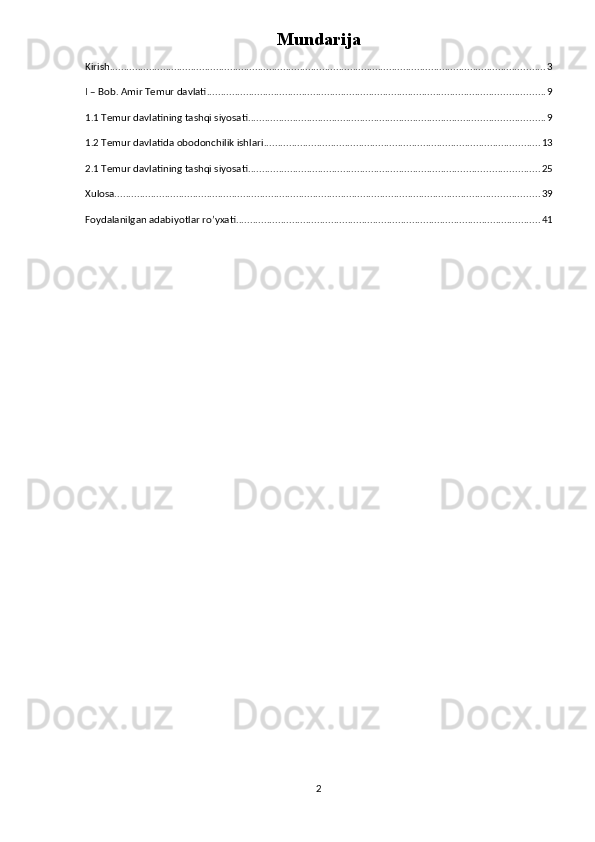 Mundarija
Kirish ............................................................................................................................................................ 3
I – Bob. Amir Temur davlati ......................................................................................................................... 9
1.1 Temur davlatining tashqi siyosati .......................................................................................................... 9
1.2 Temur davlatida obodonchilik ishlari ................................................................................................... 13
2.1 Temur davlatining tashqi siyosati ........................................................................................................ 25
Xulosa ........................................................................................................................................................ 39
Foydalanilgan adabiyotlar ro’yxati ............................................................................................................. 41
2 