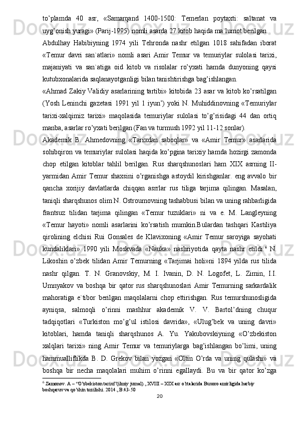 to’plamda   40   asr,   «Samarqand   1400-1500:   Temerlan   poytaxti:   saltanat   va
uyg’onish yuragi» (Parij-1995) nomli asarda 27 kitob haqida ma`lumot berilgan. 
Abdulhay   Habibiyning   1974   yili   Tehronda   nashr   etilgan   1018   sahifadan   iborat
«Temur   davri   san`atlari»   nomli   asari   Amir   Temur   va   temuriylar   sulolasi   tarixi,
majaniyati   va   san`atiga   oid   kitob   va   risolalar   ro’yxati   hamda   dunyoning   qaysi
kutubxonalarida saqlanayotganligi bilan tanishtirishga bag’ishlangan. 
«Ahmad Zakiy Validiy asarlarining tartibi» kitobida 23 asar va kitob ko’rsatilgan
(Yosh   Leninchi   gazetasi   1991   yil   1   iyun’)   yoki   N.   Muhiddinovning   «Temuriylar
tarixi-xalqimiz   tarixi»   maqolasida   temuriylar   sulolasi   to’g’risidagi   44   dan   ortiq
manba, asarlar ro’yxati berilgan (Fan va turmush 1992 yil 11-12 sonlar). 
Akademik   B.   Ahmedovning   «Tarixdan   saboqlar»   va   «Amir   Temur»   asarlarida
sohibqiron va temuriylar sulolasi  haqida ko’pgina tarixiy hamda hozirgi zamonda
chop   etilgan   kitoblar   tahlil   berilgan.   Rus   sharqshunoslari   ham   XIX   asrning   II-
yarmidan   Amir   Temur   shaxsini   o’rganishga   astoydil   kirishganlar.   eng   avvalo   bir
qancha   xorijiy   davlatlarda   chiqqan   asrrlar   rus   tiliga   tarjima   qilingan.   Masalan,
taniqli sharqshunos olim N. Ostroumovning tashabbusi bilan va uning rahbarligida
frantsuz   tilidan   tarjima   qilingan   «Temur   tuzuklari»   ni   va   e.   M.   Langleyning
«Temur   hayoti»   nomli   asarlarini   ko’rsatish   mumkin.Bulardan   tashqari   Kastiliya
qirolining   elchisi   Rui   Gonsales   de   Klavixoning   «Amir   Temur   saroyiga   sayohati
kundaliklari»   1990   yili   Moskvada   «Nauka»   nashriyotida   qayta   nashr   etildi. 6
  N.
Likoshin   o’zbek   tilidan   Amir   Temurning   «Tarjimai   holi»ni   1894   yilda   rus   tilida
nashr   qilgan.   T.   N.   Granovskiy,   M.   I.   Ivanin,   D.   N.   Logofet,   L.   Zimin,   I.I.
Umnyakov   va   boshqa   bir   qator   rus   sharqshunoslari   Amir   Temurning   sarkardalik
mahoratiga   e`tibor   berilgan   maqolalarni   chop   ettirishgan.   Rus   temurshunosligida
ayniqsa,   salmoqli   o’rinni   mashhur   akademik   V.   V.   Bartol’dning   chuqur
tadqiqotlari   «Turkiston   mo’g’ul   istilosi   davrida»,   «Ulug’bek   va   uning   davri»
kitoblari,   hamda   taniqli   sharqshunos   A.   Yu.   Yakubovskiyning   «O’zbekiston
xalqlari   tarixi»   ning   Amir   Temur   va   temuriylarga   bag’ishlangan   bo’limi,   uning
hammualliflikda   B.   D.   Grekov   bilan   yozgan   «Oltin   O’rda   va   uning   qulashi»   va
boshqa   bir   necha   maqolalari   muhim   o’rinni   egallaydi.   Bu   va   bir   qator   ko’zga
6
 Zamonov. A – “O’zbekiston tarixi”(ilmiy jurnal)., XVIII – XIX asr o’rtalarida Buxoro amirligida harbiy 
boshqaruv va qo’shin tuzilishi.  2014.,  B.43-50
20 