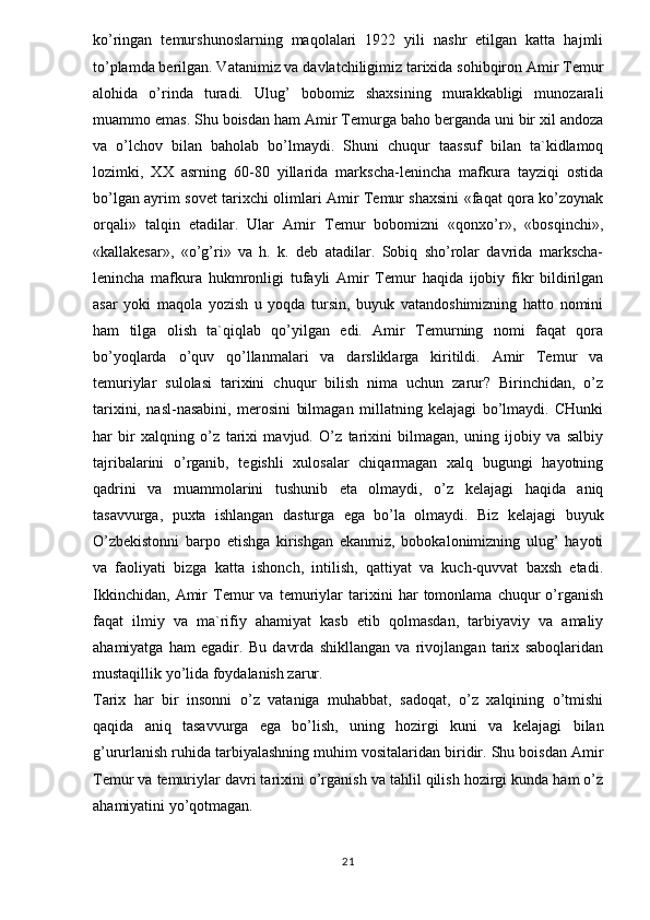 ko’ringan   temurshunoslarning   maqolalari   1922   yili   nashr   etilgan   katta   hajmli
to’plamda berilgan. Vatanimiz va davlatchiligimiz tarixida sohibqiron Amir Temur
alohida   o’rinda   turadi.   Ulug’   bobomiz   shaxsining   murakkabligi   munozarali
muammo emas. Shu boisdan ham Amir Temurga baho berganda uni bir xil andoza
va   o’lchov   bilan   baholab   bo’lmaydi.   Shuni   chuqur   taassuf   bilan   ta`kidlamoq
lozimki,   XX   asrning   60-80   yillarida   markscha-lenincha   mafkura   tayziqi   ostida
bo’lgan ayrim sovet tarixchi olimlari Amir Temur shaxsini «faqat qora ko’zoynak
orqali»   talqin   etadilar.   Ular   Amir   Temur   bobomizni   «qonxo’r»,   «bosqinchi»,
«kallakesar»,   «o’g’ri»   va   h.   k.   deb   atadilar.   Sobiq   sho’rolar   davrida   markscha-
lenincha   mafkura   hukmronligi   tufayli   Amir   Temur   haqida   ijobiy   fikr   bildirilgan
asar   yoki   maqola   yozish   u   yoqda   tursin,   buyuk   vatandoshimizning   hatto   nomini
ham   tilga   olish   ta`qiqlab   qo’yilgan   edi.   Amir   Temurning   nomi   faqat   qora
bo’yoqlarda   o’quv   qo’llanmalari   va   darsliklarga   kiritildi.   Amir   Temur   va
temuriylar   sulolasi   tarixini   chuqur   bilish   nima   uchun   zarur?   Birinchidan,   o’z
tarixini,   nasl-nasabini,   merosini   bilmagan   millatning   kelajagi   bo’lmaydi.   CHunki
har   bir   xalqning   o’z   tarixi   mavjud.   O’z   tarixini   bilmagan,   uning   ijobiy   va   salbiy
tajribalarini   o’rganib,   tegishli   xulosalar   chiqarmagan   xalq   bugungi   hayotning
qadrini   va   muammolarini   tushunib   eta   olmaydi,   o’z   kelajagi   haqida   aniq
tasavvurga,   puxta   ishlangan   dasturga   ega   bo’la   olmaydi.   Biz   kelajagi   buyuk
O’zbekistonni   barpo   etishga   kirishgan   ekanmiz,   bobokalonimizning   ulug’   hayoti
va   faoliyati   bizga   katta   ishonch,   intilish,   qattiyat   va   kuch-quvvat   baxsh   etadi.
Ikkinchidan,   Amir   Temur   va   temuriylar   tarixini   har   tomonlama   chuqur   o’rganish
faqat   ilmiy   va   ma`rifiy   ahamiyat   kasb   etib   qolmasdan,   tarbiyaviy   va   amaliy
ahamiyatga   ham   egadir.   Bu   davrda   shikllangan   va   rivojlangan   tarix   saboqlaridan
mustaqillik yo’lida foydalanish zarur. 
Tarix   har   bir   insonni   o’z   vataniga   muhabbat,   sadoqat,   o’z   xalqining   o’tmishi
qaqida   aniq   tasavvurga   ega   bo’lish,   uning   hozirgi   kuni   va   kelajagi   bilan
g’ururlanish ruhida tarbiyalashning muhim vositalaridan biridir. Shu boisdan Amir
Temur va temuriylar davri tarixini o’rganish va tahlil qilish hozirgi kunda ham o’z
ahamiyatini yo’qotmagan. 
21 