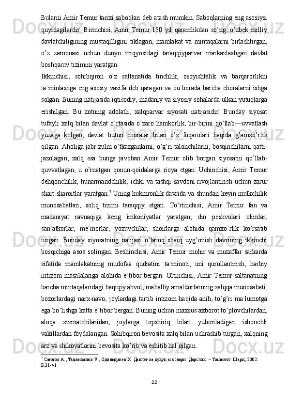 Bularni Amir Temur tarixi saboqlari deb atash mumkin. Saboqlarning eng asosiysi
quyidagilardir:   Birinchisi,   Amir   Temur   150   yil   qaramlikdan   so’ng,   o’zbek   milliy
davlatchiligining   mustaqilligini   tiklagan,   mamlakat   va   mintaqalarni   birlashtirgan,
o’z   zamonasi   uchun   dunyo   miqyosidagi   taraqqiyparvar   markazlashgan   davlat
boshqaruv tizimini yaratgan. 
Ikkinchisi,   sohibqiron   o’z   saltanatida   tinchlik,   osoyishtalik   va   barqarorlikni
ta`minlashga eng asosiy vazifa deb qaragan va bu borada barcha choralarni ishga
solgan. Buning natijasida iqtisodiy, madaniy va siyosiy sohalarda ulkan yutuqlarga
erishilgan.   Bu   zotning   adolatli,   xalqparvar   siyosati   natijasidir.   Bunday   siyosat
tufayli   xalq   bilan   davlat   o’rtasida   o’zaro   hamkorlik,   bir-birini   qo’llab—uvvatlash
yuzaga   kelgan,   davlat   butun   choralar   bilan   o’z   fuqarolari   haqida   g’amxo’rlik
qilgan. Aholiga jabr-zulm o’tkazganlarni, o’g’ri-talonchilarni, bosqinchilarni qatti-
jazolagan,   xalq   esa   bunga   javoban   Amir   Temur   olib   borgan   siyosatni   qo’llab-
quvvatlagan,   u   o’rnatgan   qonun-qoidalarga   rioya   etgan.   Uchinchisi,   Amir   Temur
dehqonchilik, hunarmandchilik, ichki  va tashqi  savdoni  rivojlantirish uchun zarur
shart-sharoitlar yaratgan. 7
 Uning hukmronlik davrida va shundan keyin mulkchilik
munosabatlari,   soliq   tizimi   taraqqiy   etgan.   To’rtinchisi,   Amir   Temur   fan   va
madaniyat   ravnaqiga   keng   imkoniyatlar   yaratgan,   din   peshvolari   olimlar,
san`atkorlar,   me`morlar,   yozuvchilar,   shoirlarga   alohida   qamxo’rlik   ko’rsatib
turgan.   Bunday   siyosatning   natijasi   o’laroq   sharq   uyg’onish   davrining   ikkinchi
bosqichiga   asos   solingan.   Beshinchisi,   Amir   Temur   mohir   va   muzaffar   sarkarda
sifatida   mamlakatning   mudofaa   qudratini   ta`minoti,   uni   qurollantirish,   harbiy
intizom   masalalariga   alohida   e`tibor   bergan.   Oltinchisi,   Amir   Temur   saltanatning
barcha mintaqalaridagi haqiqiy ahvol, mahalliy amaldorlarning xalqqa munosabati,
bozorlardagi  narx-navo, joylardagi  tartib intizom  haqida anih, to’g’ri  ma`lumotga
ega bo’lishga katta e`tibor bergan. Buning uchun maxsus axborot to’plovchilardan,
aloqa   xizmatchilaridan,   joylarga   topshiriq   bilan   yuboriladigan   ishonchli
vakillardan foydalangan. Sohibqiron bevosita xalq bilan uchrashib turgan, xalqning
arz va shikoyatlarini bevosita ko’rib va eshitib hal qilgan. 
7
 Саидов А., Таджиханов У., Одилқориев Х. Давлат ва ҳуқуқ асослари. Дарслик. – Тошкент: Шарқ, 2002. 
Б .31-41
22 