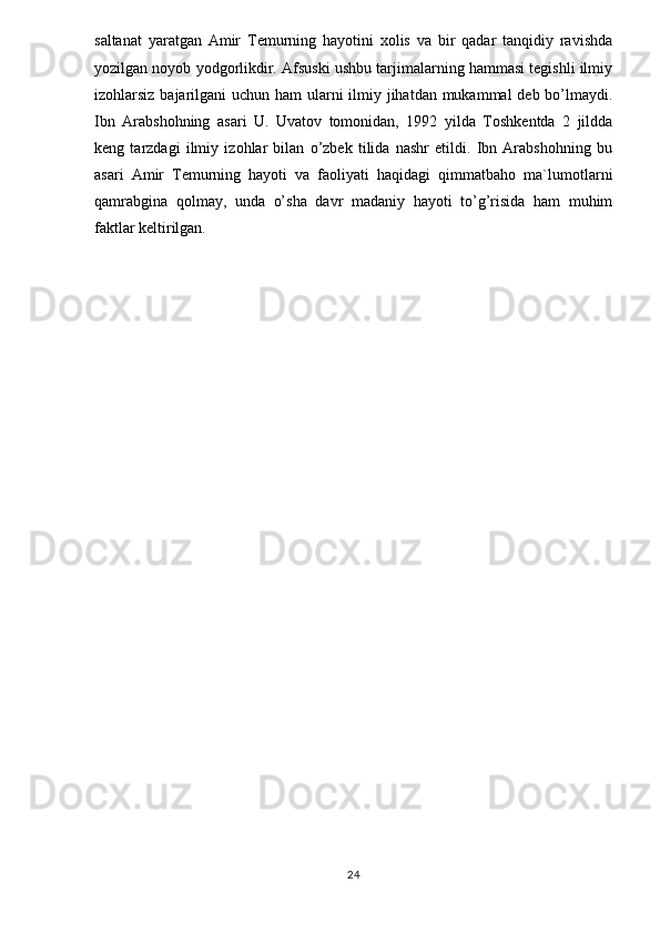 saltanat   yaratgan   Amir   Temurning   hayotini   xolis   va   bir   qadar   tanqidiy   ravishda
yozilgan noyob yodgorlikdir. Afsuski ushbu tarjimalarning hammasi tegishli ilmiy
izohlarsiz bajarilgani  uchun ham ularni ilmiy jihatdan mukammal deb bo’lmaydi.
Ibn   Arabshohning   asari   U.   Uvatov   tomonidan,   1992   yilda   Toshkentda   2   jildda
keng   tarzdagi   ilmiy   izohlar   bilan   o’zbek   tilida   nashr   etildi.   Ibn   Arabshohning   bu
asari   Amir   Temurning   hayoti   va   faoliyati   haqidagi   qimmatbaho   ma`lumotlarni
qamrabgina   qolmay,   unda   o’sha   davr   madaniy   hayoti   to’g’risida   ham   muhim
faktlar keltirilgan.
24 