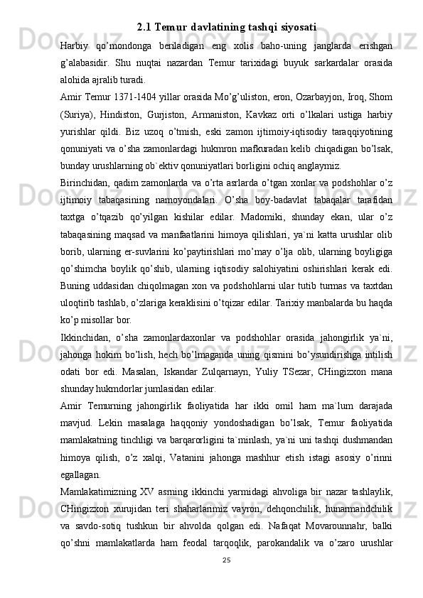 2.1 Temur davlatining tashqi siyosati
Harbiy   qo’mondonga   beriladigan   eng   xolis   baho-uning   janglarda   erishgan
g’alabasidir.   Shu   nuqtai   nazardan   Temur   tarixidagi   buyuk   sarkardalar   orasida
alohida ajralib turadi. 
Amir Temur 1371-1404 yillar orasida Mo’g’uliston, eron, Ozarbayjon, Iroq, Shom
(Suriya),   Hindiston,   Gurjiston,   Armaniston,   Kavkaz   orti   o’lkalari   ustiga   harbiy
yurishlar   qildi.   Biz   uzoq   o’tmish,   eski   zamon   ijtimoiy-iqtisodiy   taraqqiyotining
qonuniyati va o’sha zamonlardagi hukmron mafkuradan kelib chiqadigan bo’lsak,
bunday urushlarning ob`ektiv qonuniyatlari borligini ochiq anglaymiz. 
Birinchidan, qadim  zamonlarda va o’rta asrlarda o’tgan xonlar  va podshohlar  o’z
ijtimoiy   tabaqasining   namoyondalari.   O’sha   boy-badavlat   tabaqalar   tarafidan
taxtga   o’tqazib   qo’yilgan   kishilar   edilar.   Madomiki,   shunday   ekan,   ular   o’z
tabaqasining   maqsad   va   manfaatlarini   himoya   qilishlari,   ya`ni   katta   urushlar   olib
borib,  ularning  er-suvlarini  ko’paytirishlari  mo’may  o’lja   olib,  ularning  boyligiga
qo’shimcha   boylik   qo’shib,   ularning   iqtisodiy   salohiyatini   oshirishlari   kerak   edi.
Buning  uddasidan   chiqolmagan  xon  va  podshohlarni  ular  tutib  turmas   va  taxtdan
uloqtirib tashlab, o’zlariga keraklisini o’tqizar edilar. Tarixiy manbalarda bu haqda
ko’p misollar bor. 
Ikkinchidan,   o’sha   zamonlardaxonlar   va   podshohlar   orasida   jahongirlik   ya`ni,
jahonga   hokim   bo’lish,   hech   bo’lmaganda   uning   qismini   bo’ysundirishga   intilish
odati   bor   edi.   Masalan,   Iskandar   Zulqarnayn,   Yuliy   TSezar,   CHingizxon   mana
shunday hukmdorlar jumlasidan edilar. 
Amir   Temurning   jahongirlik   faoliyatida   har   ikki   omil   ham   ma`lum   darajada
mavjud.   Lekin   masalaga   haqqoniy   yondoshadigan   bo’lsak,   Temur   faoliyatida
mamlakatning tinchligi va barqarorligini ta`minlash, ya`ni uni tashqi dushmandan
himoya   qilish,   o’z   xalqi,   Vatanini   jahonga   mashhur   etish   istagi   asosiy   o’rinni
egallagan. 
Mamlakatimizning   XV   asrning   ikkinchi   yarmidagi   ahvoliga   bir   nazar   tashlaylik,
CHingizxon   xurujidan   teri   shaharlarimiz   vayron,   dehqonchilik,   hunarmandchilik
va   savdo-sotiq   tushkun   bir   ahvolda   qolgan   edi.   Nafaqat   Movarounnahr,   balki
qo’shni   mamlakatlarda   ham   feodal   tarqoqlik,   parokandalik   va   o’zaro   urushlar
25 