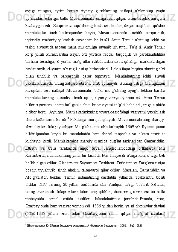 avjiga   mingan,   ayrim   harbiy   siyosiy   guruhlarning   nafaqat   o’zlarining   yaqin
qo’shnilari erlariga, balki Movarounnahr ustiga ham qilgan talon-tarojlik hurujlari
kuchaygan   edi.   Xalqimizda   «qo’shning   tinch-sen   tinch»,   degan   naql   bor.   qo’shni
mamlakatlar   tinch   bo’lmagandan   keyin,   Movarounnahrda   tinchlik,   barqarorlik,
iqtisodiy   madaniy   yuksalish   qayoqdan   bo’lsin?!   Amir   Temur   o’zining   ichki   va
tashqi siyosatida asosan  mana shu omilga suyanib ish tutdi. To’g’ri. Amir Temur
ko’p   yillik   kurashlardan   keyin   o’z   yurtida   feodal   tarqoqlik   va   parokandalikka
barham   berishga,   el-yurtni   mo’g’ullar   istibdodidan   ozod   qilishga,   markazlashgan
davlat tuzib, el-yurtni o’z tug’i ostiga birlashtiridi. Lekin faqat birgina shuning o’zi
bilan   tinchlik   va   barqarorlik   qaror   topmaydi.   Mamlakatning   ichki   ahvoli
yaxshilanmaydi, uning xalqaro obro’si ortib qolmaydi. Buning ustiga CHingizxon
xurujidan   beri   nafaqat   Movarounnahr,   balki   mo’g’ulning   oyog’i   tekkan   barcha
mamlakatlarning   iqtisodiy   ahvoli   og’ir,   siyosiy   vaziyat   yomon   edi.   Amir   Temur
o’tkir siyosatchi  odam bo’lgani uchun bu vaziyatni to’g’ri baholadi, unga alohida
e`tibor   berdi.   Ayniqsa.   Mamlakatimizning   tevarak-atrofidagi   vaziyatni   yaxshilash
chora-tadbirlarini   ko’rdi. 8
  Faktlarga   murojat   qilaylik.   Movarounnahrning   sharqiy-
shimoliy tarafida joylashgan Mo’g’ulistonni olib ko’raylik 1369 yili Ilyosxo’jaxon
o’ldirilgandan   keyin   bu   mamlakatda   ham   feodal   tarqoqlik   va   o’zaro   urushlar
kuchayib   ketdi.   Mamlakatning   sharqiy   qismida   dug’lat   amirlaridan   Qamariddin,
Ettisuv   va   CHu   taraflarida   anqo   to’ra,   Issiqko’latrofidagi   o’lkalarda   Mir
Karimberdi, mamlakatning yana bir tarafida Mir Haqberdi o’ziga xon, o’ziga bek
bo’lib olgan edilar. Ular tez-tez Sayram va Toshkent, Turkiston va Farg’ona ustiga
bosqin   uyushtirib,   tinch   aholini   talon-taroj   qilar   edilar.   Masalan,   Qamariddin   va
Mo’g’uliston   beklari   Temur   saltanatining   dastlabki   yillarida   Toshkentni   bosib
oldilar.   XIV   asrning   80-yillari   boshlarida   ular   Andijon   ustiga   bostirib   keldilar,
uning tevarak-atrofidagi erlarni talon-taroj qildilar, shaharning o’zini esa bir hafta
mobaynida   qamal   ostida   tutdilar.   Mamlakatimiz   janubida-Eronda,   iroq,
Ozarbayjonda ham vaziyat yomon edi. 1336 yildan keyin, ya`ni elxoniylar davlati
(1256-1335   yillari   eron   bilan   Ozarbayjonni   idora   qilgan   mo’g’ul   sulolasi)
8
  Шукуриллаев   Ю .  Қўшин   бошқарув   тарихидан  //  Жамият   ва   бошқарув . – 2006. – №2. – Б .48. 
26 