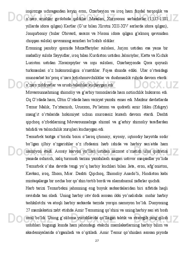 inqirozga   uchragandan   keyin   eron,   Ozarbayjon   va   iroq   ham   feodal   tarqoqlik   va
o’zaro   urushlar   girdobida   qoldilar.   Masalan,   Xurosonni   sarbadorlar   (1337-1381
yillarda idora qilgan) Kartlar (G’ur bilan Xirotni XIII-XIV asrlarda idora qilgan),
Jonqurboniy   (bular   Obivard,   saraxs   va   Nisoni   idora   qilgan   g’almoq   qavmidan
chiqqan sulola) qavmining amirlari bo’lishib oldilar. 
Eronning   janubiy   qismida   Muzaffariylar   sulolasi,   Jurjon   ustidan   esa   yana   bir
mahalliy sulola Sayyidlar, iroq bilan Kurdiston ustidan Jaloiriylar, Katta va Kichik
Luriston   ustidan   Xorazspiylar   va   inju   sulolasi,   Ozarbayjonda   Qora   quyunli
turkmanlari   o’z   hukmronligini   o’rnatdilar.   Fojea   shunda   ediki.   Ular   o’rtasidagi
munosabat ko’proq o’zaro kelishmovchiliklar va dushmanlik ruhida davom etardi:
o’zaro ziddiyatlar va urush-talashlar kuchaygan edi. 
Movarounnahrning shimoliy va g’arbiy tomonlarida ham notinchlik hukmron edi.
Oq O’rdada ham, Oltin O’rdada ham vaziyat yaxshi emas edi. Mazkur davlatlarda
Temur   Malik,   To’xtamish,   Urusxon,   Po’latxon   va   qudratli   amir   Idiku   (Edigey)
mang’it   o’rtalarida   hokimiyat   uchun   murosasiz   kurash   davom   etardi.   Dashti
qipchoq   o’zbeklarning   Movarounnahrga   shimol   va   g’arbiy   shimoliy   taraflardan
tahdidi va talonchilik xurujlari kuchaygan edi. 
Temurbek   taxtga   o’tirishi   boisi   o’laroq   ijtimoiy,   siyosiy,   iqtisodiy   hayotda   sodir
bo’lgan   ijlbiy   o’zgarishlar   o’z   ifodasini   harb   ishida   va   harbiy   san`atda   ham
namoyon   etadi.   Asosiy   karvon   yo’llari   ustidan   nazorat   o’rnatish   ulus   qudratini
yanada oshirish, xalq turmush tarzini yaxshilash singari ustivor maqsadlar yo’lida
Temurbek   o’sha   davrda   tengi   yo’q   harbiy   kuchlari   bilan   Jata,   eron,   afg’oniston,
Kavkaz,   iroq,   Shom,   Misr.   Dashti   Qipchoq,   Shimoliy   Anado’li,   Hindiston   kabi
mintaqalarga bir necha bor qo’shin tortib bordi va olamshumul zafarlar quchdi. 
Harb   tarixi   Temurbekni   jahonning   eng   buyuk   sarkardalaridan   biri   sifatida   haqli
ravishda   tan   oladi.   Uning   harbiy   iste`dodi   asosan   ikki   yo’nalishda:   mohir   harbiy
tashkilotchi   va   atoqli   harbiy   sarkarda   tarzida   yorqin   namoyon   bo’ldi.   Dunyoning
27 mamlakatini zabt etishda Amir Temurning qo’shini va uning harbiy san`ati bosh
omil bo’ldi. Uning g’olibona yurishlarida qo’llagan taktik va strategik jang qilish
uslublari   bugungi   kunda  ham   jahondagi   etakchi   mamlakatlarning   harbiy   bilim   va
akademiyalarida   o’rganiladi   va   o’qitiladi.   Amir   Temur   qo’shinlari   asosan   piyoda
27