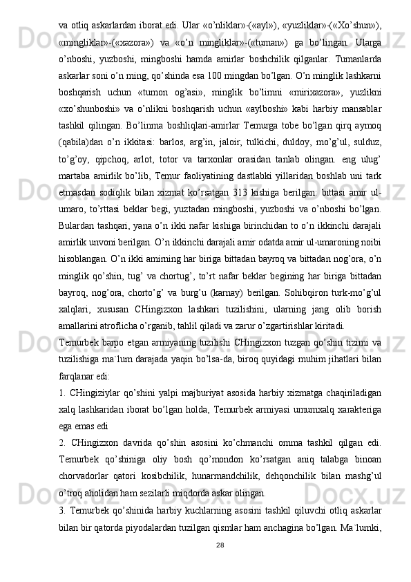 va otliq askarlardan iborat edi. Ular «o’nliklar»-(«ayl»), «yuzliklar»-(«Xo’shun»),
«mingliklar»-(«xazora»)   va   «o’n   mingliklar»-(«tuman»)   ga   bo’lingan.   Ularga
o’nboshi,   yuzboshi,   mingboshi   hamda   amirlar   boshchilik   qilganlar.   Tumanlarda
askarlar soni o’n ming, qo’shinda esa 100 mingdan bo’lgan. O’n minglik lashkarni
boshqarish   uchun   «tumon   og’asi»,   minglik   bo’limni   «mirixazora»,   yuzlikni
«xo’shunboshi»   va   o’nlikni   boshqarish   uchun   «aylboshi»   kabi   harbiy   mansablar
tashkil   qilingan.   Bo’linma   boshliqlari-amirlar   Temurga   tobe   bo’lgan   qirq   aymoq
(qabila)dan   o’n   ikkitasi:   barlos,   arg’in,   jaloir,   tulkichi,   duldoy,   mo’g’ul,   sulduz,
to’g’oy,   qipchoq,   arlot,   totor   va   tarxonlar   orasidan   tanlab   olingan.   eng   ulug’
martaba   amirlik   bo’lib,   Temur   faoliyatining   dastlabki   yillaridan   boshlab   uni   tark
etmasdan   sodiqlik   bilan   xizmat   ko’rsatgan   313   kishiga   berilgan:   bittasi   amir   ul-
umaro,   to’rttasi   beklar   begi,   yuztadan   mingboshi,   yuzboshi   va   o’nboshi   bo’lgan.
Bulardan tashqari, yana o’n ikki nafar kishiga birinchidan to o’n ikkinchi darajali
amirlik unvoni berilgan. O’n ikkinchi darajali amir odatda amir ul-umaroning noibi
hisoblangan. O’n ikki amirning har biriga bittadan bayroq va bittadan nog’ora, o’n
minglik   qo’shin,   tug’   va   chortug’,   to’rt   nafar   beklar   begining   har   biriga   bittadan
bayroq,   nog’ora,   chorto’g’   va   burg’u   (karnay)   berilgan.   Sohibqiron   turk-mo’g’ul
xalqlari,   xususan   CHingizxon   lashkari   tuzilishini,   ularning   jang   olib   borish
amallarini atroflicha o’rganib, tahlil qiladi va zarur o’zgartirishlar kiritadi. 
Temurbek   barpo   etgan   armiyaning   tuzilishi   CHingizxon   tuzgan   qo’shin   tizimi   va
tuzilishiga ma`lum darajada yaqin bo’lsa-da, biroq quyidagi muhim jihatlari bilan
farqlanar edi: 
1.   CHingiziylar   qo’shini   yalpi   majburiyat   asosida   harbiy   xizmatga   chaqiriladigan
xalq  lashkaridan   iborat   bo’lgan   holda,   Temurbek   armiyasi   umumxalq   xarakteriga
ega emas edi 
2.   CHingizxon   davrida   qo’shin   asosini   ko’chmanchi   omma   tashkil   qilgan   edi.
Temurbek   qo’shiniga   oliy   bosh   qo’mondon   ko’rsatgan   aniq   talabga   binoan
chorvadorlar   qatori   kosibchilik,   hunarmandchilik,   dehqonchilik   bilan   mashg’ul
o’troq aholidan ham sezilarli miqdorda askar olingan. 
3.   Temurbek   qo’shinida   harbiy   kuchlarning   asosini   tashkil   qiluvchi   otliq   askarlar
bilan bir qatorda piyodalardan tuzilgan qismlar ham anchagina bo’lgan. Ma`lumki,
28