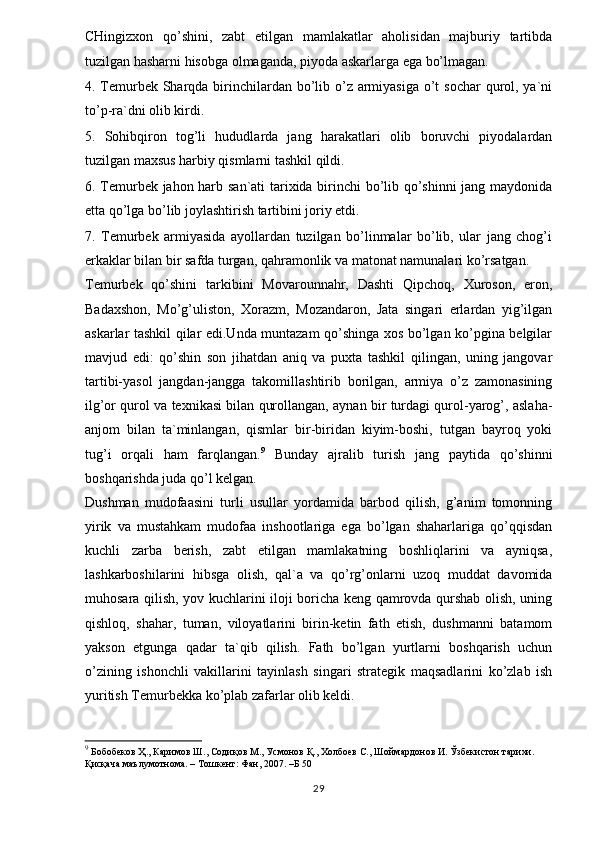 CHingizxon   qo’shini,   zabt   etilgan   mamlakatlar   aholisidan   majburiy   tartibda
tuzilgan hasharni hisobga olmaganda, piyoda askarlarga ega bo’lmagan. 
4. Temurbek Sharqda birinchilardan bo’lib o’z armiyasiga o’t sochar  qurol, ya`ni
to’p-ra`dni olib kirdi. 
5.   Sohibqiron   tog’li   hududlarda   jang   harakatlari   olib   boruvchi   piyodalardan
tuzilgan maxsus harbiy qismlarni tashkil qildi. 
6. Temurbek jahon harb san`ati tarixida birinchi bo’lib qo’shinni  jang maydonida
etta qo’lga bo’lib joylashtirish tartibini joriy etdi. 
7.   Temurbek   armiyasida   ayollardan   tuzilgan   bo’linmalar   bo’lib,   ular   jang   chog’i
erkaklar bilan bir safda turgan, qahramonlik va matonat namunalari ko’rsatgan. 
Temurbek   qo’shini   tarkibini   Movarounnahr,   Dashti   Qipchoq,   Xuroson,   eron,
Badaxshon,   Mo’g’uliston,   Xorazm,   Mozandaron,   Jata   singari   erlardan   yig’ilgan
askarlar tashkil qilar edi.Unda muntazam qo’shinga xos bo’lgan ko’pgina belgilar
mavjud   edi:   qo’shin   son   jihatdan   aniq   va   puxta   tashkil   qilingan,   uning   jangovar
tartibi-yasol   jangdan-jangga   takomillashtirib   borilgan,   armiya   o’z   zamonasining
ilg’or qurol va texnikasi bilan qurollangan, aynan bir turdagi qurol-yarog’, aslaha-
anjom   bilan   ta`minlangan,   qismlar   bir-biridan   kiyim-boshi,   tutgan   bayroq   yoki
tug’i   orqali   ham   farqlangan. 9
  Bunday   ajralib   turish   jang   paytida   qo’shinni
boshqarishda juda qo’l kelgan. 
Dushman   mudofaasini   turli   usullar   yordamida   barbod   qilish,   g’anim   tomonning
yirik   va   mustahkam   mudofaa   inshootlariga   ega   bo’lgan   shaharlariga   qo’qqisdan
kuchli   zarba   berish,   zabt   etilgan   mamlakatning   boshliqlarini   va   ayniqsa,
lashkarboshilarini   hibsga   olish,   qal`a   va   qo’rg’onlarni   uzoq   muddat   davomida
muhosara qilish, yov kuchlarini iloji boricha keng qamrovda qurshab olish, uning
qishloq,   shahar,   tuman,   viloyatlarini   birin-ketin   fath   etish,   dushmanni   batamom
yakson   etgunga   qadar   ta`qib   qilish.   Fath   bo’lgan   yurtlarni   boshqarish   uchun
o’zining   ishonchli   vakillarini   tayinlash   singari   strategik   maqsadlarini   ko’zlab   ish
yuritish Temurbekka ko’plab zafarlar olib keldi. 
9
 Бобобеков Ҳ., Каримов Ш., Содиқов М., Усмонов Қ., Холбоев С., Шоймардонов И. Ўзбекистон тарихи. 
Қисқача маълумотнома. – Тошкент: Фан, 2007.  – Б 50
29
