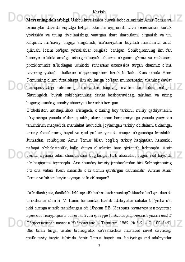 Kirish
Mavzuning dolzarbligi . Ushbu   kurs   ishi da buyuk bobokalonimiz Amir Temur va
temuriylar   davrida   vujudga   kelgan   ikkinchi   uyg’onish   davri   renessansni   kurtak
yoyishida   va   uning   rivojlanishiga   yaratgan   shart   sharoitlarni   o'rganish   va   uni
xalqimiz   ma’naviy   ongiga   singdirish,   ma'naviyatini   boyitish   masalasida   amal
qilinishi   lozim   bo'lgan   yo'nalishlar   belgilab   berilgan.   Sohibqironning   ilm   fan
homiysi   sifatida   amalga   oshirgan   buyuk   ishlarini   o’rganmog’imiz   va   muhtaram
prezidentimiz   ta’kidlagan   uchinchi   renessans   ostonasida   turgan   ekanmiz   o’sha
davrning   yutuqli   jihatlarini   o’rganmog’imiz   kerak   bo’ladi.   Kurs   ishida   Amir
Temurning olimu fuzalolarga ilm  ahillariga bo’lgan munosabatini  ularning davlat
boshqaruvudagi   rolinining   ahamiyatlari   haqidagi   ma’limotlar   tadqiq   etilgan.
Shuningdek,   buyuk   sohibqironning   davlat   boshqaruvidagi   tajribasi   va   uning
bugungi kundagi amaliy ahamiyati ko'rsatib berilgan. 
O ’ zbekiston   mustaqillikka   erishgach ,   o ’ zining   boy   tarixini ,   milliy   qadriyatlarini
o ’ rganishga   yanada   e ' tibor   qaratdi ,   ularni   jahon   hamjamiyatiga   yanada   yaqindan
tanishtirish   maqsadida   mamlakat   hududida   joylashgan   tarixiy   obidalarni   tiklashga ,
tarixiy   shaxslarning   hayot   va   ijod   yo ’ llari   yanada   chuqur   o ’ rganishga   kirishildi .
Jumladan ,   sohibqiron   Amir   Temur   bilan   bog ’ liq   tarixiy   haqiqatlar ,   hamonki ,
nafaqat   o ’ zbekistonlik ,   balki   dunyo   olimlarini   ham   qiziqtirib   kelmoqda .   Amir
Temur  siymosi  bilan chambarchas  bog’langan turli  afsonalar,  bugun real  hayotda
o’z   haqiqatini   topmoqda.   Ana   shunday   tarixiy   jumboqlardan   biri   Sohibqironning
o’z   ona   vatani   Kesh   shahrida   o’zi   uchun   qurdirgan   dahmasidir.   Ammo   Amir
Temur vafotidan keyin u yerga dafn etilmagan?
Ta’kidlash joiz, dastlabki bibliografik ko’rsatkich mustaqillikkacha bo’lgan davrda
tarixshunos   olim   B.   V.   Lunin   tomonidan   tuzilib   adabiyotlar   sohalar   bo’yicha   o’n
ikki qismga ajratib tasniflangan edi (Лунин Б.В. История, культура и искусство
времени тимуридов в советской литературе (библиографический указатель) //
Общественные науки в Узбекистане. – Ташкент, 1969. № 8-9. – С. 100–145).
Shu   bilan   birga,   ushbu   bibliografik   ko’rsatkichda   mustabid   sovet   davridagi
mafkuraviy   tazyiq   ta’sirida   Amir   Temur   hayoti   va   faoliyatiga   oid   adabiyotlar
3 