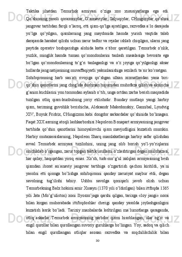 Taktika   jihatdan   Temurbek   armiyasi   o’ziga   xos   xususiyatlarga   ega   edi.
Qo’shinning yasoli  qoraxoniylar, G’aznaviylar, Saljuqiylar, CHingiziylar qo’shini
jangovar tartibdan farqli o’laroq, etti qism-qo’lga ajratilgan, razvedka a`lo darajada
yo’lga   qo’yilgan,   qismlarning   jang   maydonida   hamda   yurish   vaqtida   talab
darajasida harakat qilishi uchun zarur tadbir va rejalar ishlab chiqilgan, ularni jang
paytida   operativ   boshqarishga   alohida   katta   e`tibor   qaratilgan.   Temurbek   o’nlik,
yuzlik,   minglik   hamda   tuman   qo’mondonlarini   tanlash   masalasiga   bevosita   ega
bo’lgan   qo’mondonlarning   to’g’ri   tanlaganligi   va   o’z   joyiga   qo’yilganligi   aksar
hollarda jang natijasining muvaffaqiyatli yakunlanishiga sezilarli ta`sir ko’rsatgan. 
Sohibqironning   harb   san`ati   rivojiga   qo’shgan   ulkan   xizmatlaridan   yana   biri-
qo’shin qanotlarini jang chog’ida dushman hujumidan muhofaza qilish va aksincha
g’anim kuchlarini yon tomondan aylanib o’tib, unga ortdan zarba berish maqsadida
tuzilgan   otliq   qism-kunbulning   joriy   etilishidir.   Bunday   mutlaqo   yangi   harbiy
qism,   tarixning   guvohlik   berishicha,   Aleksandr   Makedonskiy,   Gannibal,   Lyudvig
XIV, Buyuk Fridrix, CHingizxon kabi dongdor sarkardalar qo’shinida bo’lmagan.
Faqat XIX asrning atoqli lashkarboshisi Napoleon Bonapart armiyasining jangovar
tartibida   qo’shin   qanotlarini   himoyalovchi   qism   mavjudligini   kuzatish   mumkin.
Harbiy   mutaxassislarning,   Napoleon   Sharq   mamlakatlariga   harbiy   safar   qilishdan
avval   Temurbek   armiyasi   tuzilishini,   uning   jang   olib   borish   yo’l-yo’riqlarini
sinchiklab o’rgangan, zarur topgan taktik usullarni o’zlashtirgan degan mulohazasi,
har qalay, haqiqatdan yiroq emas. Xo’sh, turk-mo’g’ul xalqlari armiyasining besh
qismdan   iborat   an`anaviy   jangovar   tartibiga   o’zgartirish   qachon   kiritildi,   ya`ni
yasolni   etti   qismga   bo’lishga   sohibqironni   qanday   zaruriyat   majbur   etdi,   degan
savolning   tug’ilishi   tabiiy.   Ushbu   savolga   qoniqarli   javob   olish   uchun
Temurbekning Balx hokimi amir Xusayn (1370 yili o’ldirilgan) bilan ittfoqda 1365
yili  Jata (Mo’g’uliston)  xoni  Ilyosxo’jaga qarshi  qilgan, tarixga «loy jangi» nomi
bilan   kirgan   muhorabada   ittifoqdoshlar   cherigi   qanday   yasolda   joylashganligini
kuzatish   kerik   bo’ladi.   Tarixiy   manbalarda   keltirilgan   ma`lumotlarga   qaraganda,
otliq   askarlar   Temurbek   armiyasining   zarbdor   qismi   hisoblangan,   ular   og’ir   va
engil qurollar bilan qurollangan suvoriy guruhlarga bo’lingan. Yoy, sadoq va qilich
bilan   engil   qurollangan   otliqlar   asosan   razvedka   va   soqchilikchilik   bilan
30 