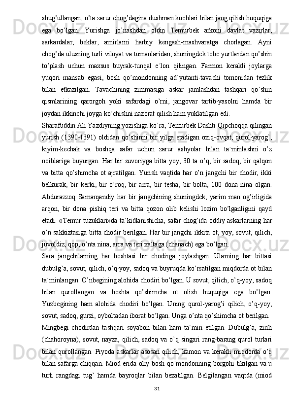 shug’ullangan, o’ta zarur chog’dagina dushman kuchlari bilan jang qilish huquqiga
ega   bo’lgan.   Yurishga   jo’nashdan   oldin   Temurbek   arkoni   davlat   vazirlar,
sarkardalar,   beklar,   amirlarni   harbiy   kengash-mashvaratga   chorlagan.   Ayni
chog’da ulusning turli viloyat va tumanlaridan, shuningdek tobe yurtlardan qo’shin
to’plash   uchun   maxsus   buyrak-tunqal   e`lon   qilingan.   Farmon   kerakli   joylarga
yuqori   mansab   egasi,   bosh   qo’mondonning   ad`yutanti-tavachi   tomonidan   tezlik
bilan   etkazilgan.   Tavachining   zimmasiga   askar   jamlashdan   tashqari   qo’shin
qismlarining   qarorgoh   yoki   safardagi   o’rni,   jangovar   tartib-yasolni   hamda   bir
joydan ikkinchi joyga ko’chishni nazorat qilish ham yuklatilgan edi. 
Sharafuddin Ali Yazdiyning yozishiga ko’ra, Temurbek Dashti Qipchoqqa qilingan
yurish  (1390-1391)  oldidan  qo’shinni  bir  yilga etadigan oziq-ovqat, qurol-yarog’,
kiyim-kechak   va   boshqa   safar   uchun   zarur   ashyolar   bilan   ta`minlashni   o’z
noiblariga buyurgan. Har bir suvoriyga bitta yoy, 30 ta o’q, bir sadoq, bir qalqon
va   bitta   qo’shimcha   ot   ajratilgan.   Yurish   vaqtida   har   o’n   jangchi   bir   chodir,   ikki
belkurak,   bir   kerki,   bir   o’roq,   bir   arra,   bir   tesha,   bir   bolta,   100   dona   nina   olgan.
Abdurazzoq   Samarqandiy   har   bir   jangchining   shuningdek,   yarim   man   og’irligida
arqon,   bir   dona   pishiq   teri   va   bitta   qozon   olib   kelishi   lozim   bo’lganligini   qayd
etadi. «Temur tuzuklari»da ta`kidlanishicha, safar chog’ida oddiy askarlarning har
o’n sakkiztasiga bitta chodir berilgan. Har bir jangchi ikkita ot, yoy, sovut, qilich,
juvoldiz, qop, o’nta nina, arra va teri xaltaga (chanach) ega bo’lgan. 
Sara   jangchilarning   har   beshtasi   bir   chodirga   joylashgan.   Ularning   har   bittasi
dubulg’a, sovut, qilich, o’q-yoy, sadoq va buyruqda ko’rsatilgan miqdorda ot bilan
ta`minlangan. O’nbegining alohida chodiri bo’lgan. U sovut, qilich, o’q-yoy, sadoq
bilan   qurollangan   va   beshta   qo’shimcha   ot   olish   huquqiga   ega   bo’lgan.
Yuzbegining   ham   alohida   chodiri   bo’lgan.   Uning   qurol-yarog’i   qilich,   o’q-yoy,
sovut, sadoq, gurzi, oyboltadan iborat bo’lgan. Unga o’nta qo’shimcha ot berilgan. 
Mingbegi   chodirdan   tashqari   soyabon   bilan   ham   ta`min   etilgan.   Dubulg’a,   zirih
(chahoroyna),  sovut,  nayza,   qilich,  sadoq   va  o’q  singari  rang-barang   qurol  turlari
bilan   qurollangan.   Piyoda   askarlar   asosan   qilich,   kamon   va   kerakli   miqdorda   o’q
bilan safarga chiqqan. Miod erida oliy bosh qo’mondonning borgohi tikilgan va u
turli   rangdagi   tug’   hamda   bayroqlar   bilan   bezatilgan.   Belgilangan   vaqtda   (miod
31 