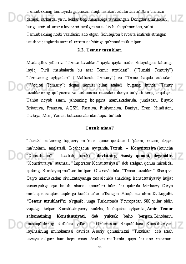 Temurbekning farmoyishiga binoan atoqli lashkarboshilardan to’rttasi birinchi 
darajali sarkarda, ya`ni beklar begi mansabiga tayinlangan. Dongdor amirlardan 
biriga amir ul-umaro lavozimi berilgan va u oliy bosh qo’mondon, ya`ni 
Temurbekning noibi vazifasini ado etgan. Sohibqiron bevosita ishtirok etmagan 
urush va janglarda amir ul-umaro qo’shinga qo’mondonlik qilgan.
2.2. Temur tuzuklari
Mustaqillik   yillarida   “Temur   tuzuklari”   qayta-qayta   nashr   etilayotgani   tahsinga
loyiq.   Turli   manbalarda   bu   asar   “ Temur   tuzuklari”,   (“Tuzuki   Temuriy”)
“Temurning   aytganlari”   (“Malfuzoti   Temuriy”)   va   “Temur   haqida   xotiralar”
(“Voqioti   Temuriy”)   degan   nomlar   bilan   ataladi.   bugungi   kunda   “Temur
tuzuklarining   qo’lyozma   va   toshbosma   nusxalari   dunyo   bo’ylab   keng   tarqalgan.
Ushbu   noyob   asarni   jahonning   ko’pgina   mamlakatlarida,   jumladan,   Buyuk
Britaniya,   Fransiya,   AQSH,   Rossiya,   Finlyandiya,   Daniya,   Eron,   Hindiston,
Turkiya, Misr, Yaman kutubxonalaridan topsa bo’ladi.
Tuzuk nima?
“Tuzuk”   so’zining   lug’aviy   ma’nosi   qonun-qoidalar   to’plami,   nizom,   degan
ma’nolarni   anglatadi.   Boshqacha   aytganda,   Tuzuk   –   Konstitutsiya   (lotincha
“Constitution”   –   tuzilish,   tuzuk)   –   davlatning   Asosiy   qonuni,   deganidir.
“Konstitutsiya”   atamasi,   “Imperator   Konstitutsiyasi”   deb   atalgan   qonun  misolida,
qadimgi   Rimdayoq   ma’lum   bo’lgan.   O’z   navbatida,   “Temur   tuzuklari”   Sharq   va
Osiyo   mamlakatlari   sivilizatsiyasiga   xos   alohida   shakldagi   konstitutsiyaviy   hujjat
xususiyatiga   ega   bo’lib,   shariat   qonunlari   bilan   bir   qatorda   Markaziy   Osiyo
mintaqasi   xalqlari   taqdiriga   kuchli   ta’sir   o’tkazgan.   Atoqli   rus   olimi   D.   Logofet
“Temur   tuzuklari” ni   o’rganib,   unga   Turkistonda   Yevropadan   500   yillar   oldin
vujudga   kelgan   Konstitutsiyaviy   kodeks,   boshqacha   aytganda,   Amir   Temur
saltanatining   Konstitutsiyasi,   deb   yuksak   baho   bergan.   Binobarin,
mustaqillikning   dastlabki   yillari   –   O’zbekiston   Respublikasi   Konstitutsiyasi
loyihasining   muhokamasi   davrida   Asosiy   qonunimizni   “Tuzuklar”   deb   atash
tavsiya   etilgani   ham   bejiz   emas.   Azaldan   ma’lumki,   qaysi   bir   asar   mazmun-
33 