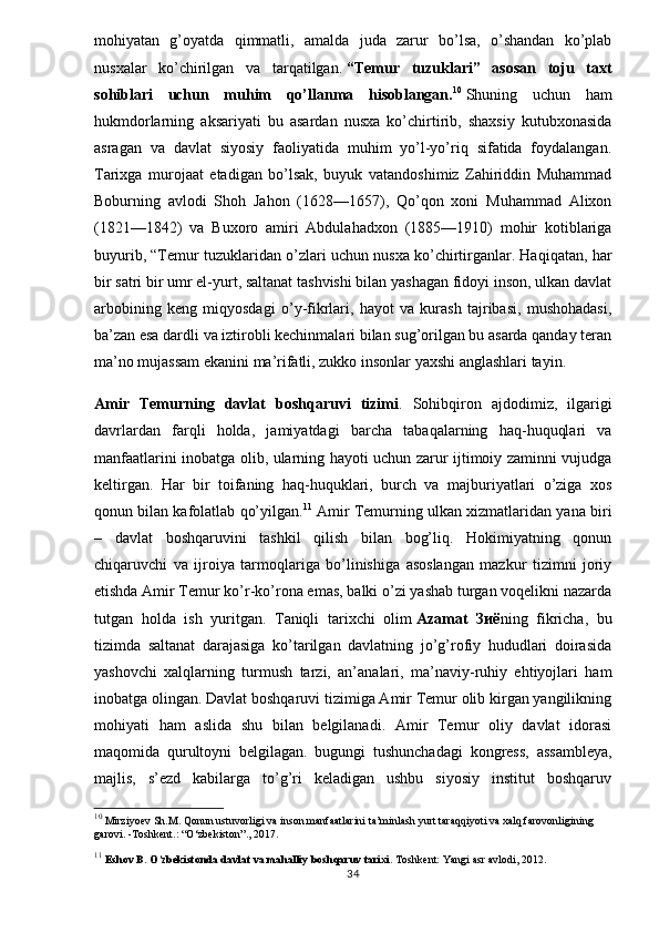 mohiyatan   g’oyatda   qimmatli,   amalda   juda   zarur   bo’lsa,   o’shandan   ko’plab
nusxalar   ko’chirilgan   va   tarqatilgan.   “Temur   tuzuklari”   asosan   toju   taxt
sohiblari   uchun   muhim   qo’llanma   hisoblangan. 10
  Shuning   uchun   ham
hukmdorlarning   aksariyati   bu   asardan   nusxa   ko’chirtirib,   shaxsiy   kutubxonasida
asragan   va   davlat   siyosiy   faoliyatida   muhim   yo’l-yo’riq   sifatida   foydalangan.
Tarixga   murojaat   etadigan   bo’lsak,   buyuk   vatandoshimiz   Zahiriddin   Muhammad
Boburning   avlodi   Shoh   Jahon   (1628—1657),   Qo’qon   xoni   Muhammad   Alixon
(1821—1842)   va   Buxoro   amiri   Abdulahadxon   (1885—1910)   mohir   kotiblariga
buyurib, “Temur tuzuklaridan o’zlari uchun nusxa ko’chirtirganlar. Haqiqatan, har
bir satri bir umr el-yurt, saltanat tashvishi bilan yashagan fidoyi inson, ulkan davlat
arbobining   keng   miqyosdagi   o’y-fikrlari,   hayot   va   kurash   tajribasi,   mushohadasi,
ba’zan esa dardli va iztirobli kechinmalari bilan sug’orilgan bu asarda qanday teran
ma’no mujassam ekanini ma’rifatli, zukko insonlar yaxshi anglashlari tayin.
Amir   Temurning   davlat   boshqaruvi   tizimi .   Sohibqiron   ajdodimiz,   ilgarigi
davrlardan   farqli   holda,   jamiyatdagi   barcha   tabaqalarning   haq-huquqlari   va
manfaatlarini inobatga olib, ularning hayoti uchun zarur ijtimoiy zaminni vujudga
keltirgan.   Har   bir   toifaning   haq-huquklari,   burch   va   majburiyatlari   o’ziga   xos
qonun bilan kafolatlab qo’yilgan. 11
 Amir Temurning ulkan xizmatlaridan yana biri
–   davlat   boshqaruvini   tashkil   qilish   bilan   bog’liq.   Hokimiyatning   qonun
chiqaruvchi   va   ijroiya   tarmoqlariga   bo’linishiga   asoslangan   mazkur   tizimni   joriy
etishda Amir Temur ko’r-ko’rona emas, balki o’zi yashab turgan voqelikni nazarda
tutgan   holda   ish   yuritgan.   Taniqli   tarixchi   olim   Azamat   Зиё ning   fikricha,   bu
tizimda   saltanat   darajasiga   ko’tarilgan   davlatning   jo’g’rofiy   hududlari   doirasida
yashovchi   xalqlarning   turmush   tarzi,   an’analari,   ma’naviy-ruhiy   ehtiyojlari   ham
inobatga olingan. Davlat boshqaruvi tizimiga Amir Temur olib kirgan yangilikning
mohiyati   ham   aslida   shu   bilan   belgilanadi.   Amir   Temur   oliy   davlat   idorasi
maqomida   qurultoyni   belgilagan.   bugungi   tushunchadagi   kongress,   assambleya,
majlis,   s’ezd   kabilarga   to’g’ri   keladigan   ushbu   siyosiy   institut   boshqaruv
10
 Mirziyoev Sh.M. Qonun ustuvorligi va inson manfaatlarini ta’minlash yurt taraqqiyoti va xalq farovonligining 
garovi. -Toshkent.: “O‘zbekiston”., 2017. 
11
  Eshov B. O’zbekistonda davlat va mahalliy boshqaruv tarixi.  Toshkent: Yangi asr avlodi, 2012. 
34 