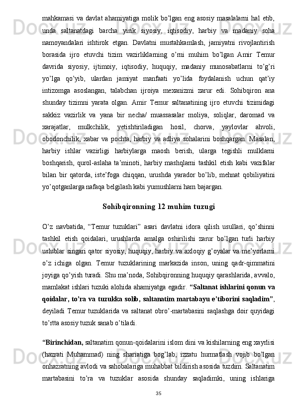 mahkamasi   va   davlat   ahamiyatiga   molik   bo’lgan   eng   asosiy   masalalarni   hal   etib,
unda   saltanatdagi   barcha   yirik   siyosiy,   iqtisodiy,   harbiy   va   madaniy   soha
namoyandalari   ishtirok   etgan.   Davlatni   mustahkamlash,   jamiyatni   rivojlantirish
borasida   ijro   etuvchi   tizim   vazirliklarning   o’rni   muhim   bo’lgan   Amir   Temur
davrida   siyosiy,   ijtimoiy,   iqtisodiy,   huquqiy,   madaniy   munosabatlarni   to’g’ri
yo’lga   qo’yib,   ulardan   jamiyat   manfaati   yo’lida   foydalanish   uchun   qat’iy
intizomga   asoslangan,   talabchan   ijroiya   mexanizmi   zarur   edi.   Sohibqiron   ana
shunday   tizimni   yarata   olgan.   Amir   Temur   saltanatining   ijro   etuvchi   tizimidagi
sakkiz   vazirlik   va   yana   bir   necha/   muassasalar   moliya,   soliqlar,   daromad   va
xarajatlar,   mulkchilik,   yetishtiriladigan   hosil,   chorva,   yaylovlar   ahvoli,
obodonchilik,   xabar   va   pochta,   harbiy   va   adliya   sohalarini   boshqargan.   Masalan,
harbiy   ishlar   vazirligi   harbiylarga   maosh   berish,   ularga   tegishli   mulklarni
boshqarish,   qurol-aslaha   ta’minoti,   harbiy   mashqlarni   tashkil   etish   kabi   vazifalar
bilan   bir   qatorda,   iste’foga   chiqqan,   urushda   yarador   bo’lib,   mehnat   qobiliyatini
yo’qotganlarga nafaqa belgilash kabi yumushlarni ham bajargan.
Sohibqironning 12 muhim tuzugi
O’z   navbatida,   “Temur   tuzuklari”   asari   davlatni   idora   qilish   usullari,   qo’shinni
tashkil   etish   qoidalari,   urushlarda   amalga   oshirilishi   zarur   bo’lgan   turli   harbiy
uslublar singari qator siyosiy, huquqiy, harbiy va axloqiy g’oyalar va me’yorlarni
o’z   ichiga   olgan.   Temur   tuzuklarining   markazida   inson,   uning   qadr-qimmatini
joyiga qo’yish turadi. Shu ma’noda, Sohibqironning huquqiy qarashlarida, avvalo,
mamlakat ishlari tuzuki alohida ahamiyatga egadir.   “Saltanat ishlarini qonun va
qoidalar,  to’ra  va tuzukka  solib,  saltanatim   martabayu e’tiborini   saqladim” ,
deyiladi   Temur  tuzuklarida  va  saltanat   obro’-martabasini   saqlashga  doir   quyidagi
to’rtta asosiy tuzuk sanab o’tiladi.
“Birinchidan,   saltanatim qonun-qoidalarini islom dini va kishilarning eng xayrlisi
(hazrati   Muhammad)   ning   shariatiga   bog’lab,   izzatu   hurmatlash   vojib   bo’lgan
onhazratning avlodi va sahobalariga muhabbat bildirish asosida tuzdim. Saltanatim
martabasini   to’ra   va   tuzuklar   asosida   shunday   saqladimki,   uning   ishlariga
35