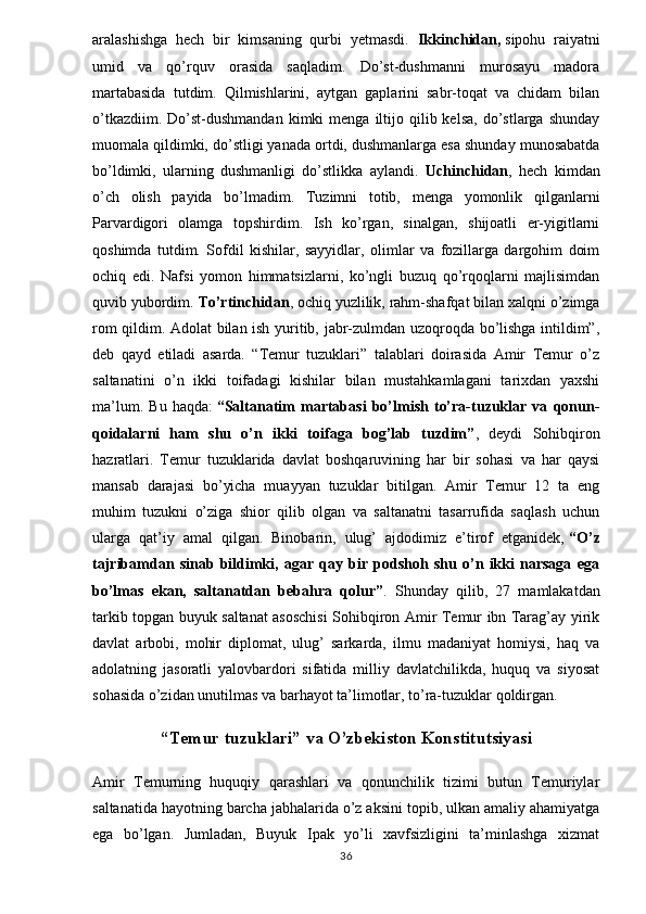 aralashishga   hech   bir   kimsaning   qurbi   yetmasdi.   Ikkinchidan,   sipohu   raiyatni
umid   va   qo’rquv   orasida   saqladim.   Do’st-dushmanni   murosayu   madora
martabasida   tutdim.   Qilmishlarini,   aytgan   gaplarini   sabr-toqat   va   chidam   bilan
o’tkazdiim.  Do’st-dushmandan   kimki   menga  iltijo  qilib  kelsa,   do’stlarga   shunday
muomala qildimki, do’stligi yanada ortdi, dushmanlarga esa shunday munosabatda
bo’ldimki,   ularning   dushmanligi   do’stlikka   aylandi.   Uchinchidan ,   hech   kimdan
o’ch   olish   payida   bo’lmadim.   Tuzimni   totib,   menga   yomonlik   qilganlarni
Parvardigori   olamga   topshirdim.   Ish   ko’rgan,   sinalgan,   shijoatli   er-yigitlarni
qoshimda   tutdim.   Sofdil   kishilar,   sayyidlar,   olimlar   va   fozillarga   dargohim   doim
ochiq   edi.   Nafsi   yomon   himmatsizlarni,   ko’ngli   buzuq   qo’rqoqlarni   majlisimdan
quvib yubordim.  To’rtinchidan , ochiq yuzlilik, rahm-shafqat bilan xalqni o’zimga
rom qildim. Adolat bilan ish yuritib, jabr-zulmdan uzoqroqda bo’lishga intildim”,
deb   qayd   etiladi   asarda.   “Temur   tuzuklari”   talablari   doirasida   Amir   Temur   o’z
saltanatini   o’n   ikki   toifadagi   kishilar   bilan   mustahkamlagani   tarixdan   yaxshi
ma’lum.   Bu   haqda:   “Saltanatim   martabasi   bo’lmish   to’ra-tuzuklar   va   qonun-
qoidalarni   ham   shu   o’n   ikki   toifaga   bog’lab   tuzdim” ,   deydi   Sohibqiron
hazratlari.   Temur   tuzuklarida   davlat   boshqaruvining   har   bir   sohasi   va   har   qaysi
mansab   darajasi   bo’yicha   muayyan   tuzuklar   bitilgan.   Amir   Temur   12   ta   eng
muhim   tuzukni   o’ziga   shior   qilib   olgan   va   saltanatni   tasarrufida   saqlash   uchun
ularga   qat’iy   amal   qilgan.   Binobarin,   ulug’   ajdodimiz   e’tirof   etganidek,   “O’z
tajribamdan   sinab   bildimki,   agar   qay   bir   podshoh   shu   o’n   ikki   narsaga   ega
bo’lmas   ekan,   saltanatdan   bebahra   qolur” .   Shunday   qilib,   27   mamlakatdan
tarkib topgan buyuk saltanat asoschisi Sohibqiron Amir Temur ibn Tarag’ay yirik
davlat   arbobi,   mohir   diplomat,   ulug’   sarkarda,   ilmu   madaniyat   homiysi,   haq   va
adolatning   jasoratli   yalovbardori   sifatida   milliy   davlatchilikda,   huquq   va   siyosat
sohasida o’zidan unutilmas va barhayot ta’limotlar, to’ra-tuzuklar qoldirgan.
“Temur tuzuklari” va O’zbekiston Konstitutsiyasi
Amir   Temurning   huquqiy   qarashlari   va   qonunchilik   tizimi   butun   Temuriylar
saltanatida hayotning barcha jabhalarida o’z aksini topib, ulkan amaliy ahamiyatga
ega   bo’lgan.   Jumladan,   Buyuk   Ipak   yo’li   xavfsizligini   ta’minlashga   xizmat
36 