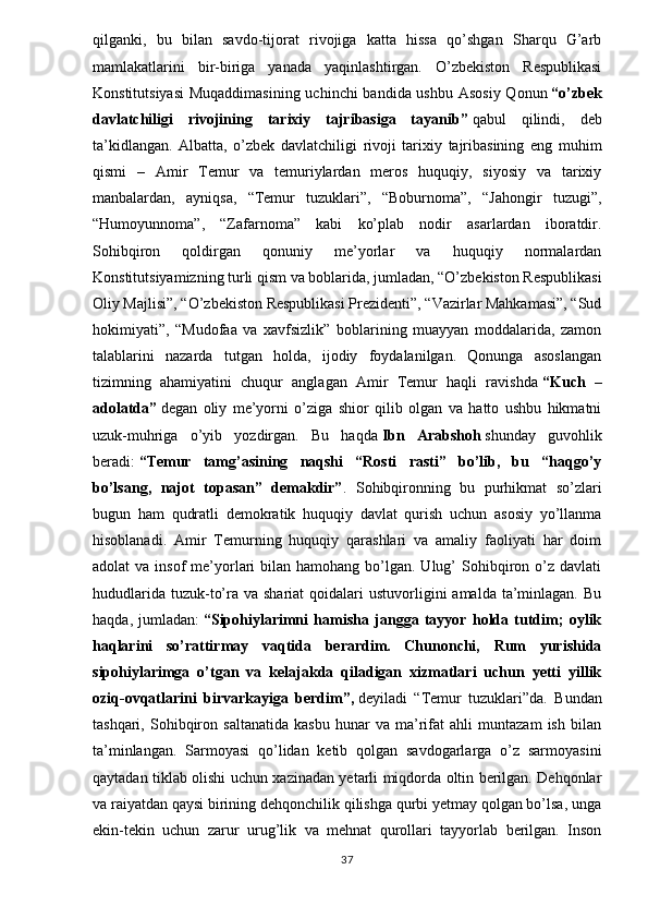 qilganki,   bu   bilan   savdo-tijorat   rivojiga   katta   hissa   qo’shgan   Sharqu   G’arb
mamlakatlarini   bir-biriga   yanada   yaqinlashtirgan.   O’zbekiston   Respublikasi
Konstitutsiyasi  Muqaddimasining  uchinchi  bandida ushbu Asosiy Qonun   “o’zbek
davlatchiligi   rivojining   tarixiy   tajribasiga   tayanib”   qabul   qilindi,   deb
ta’kidlangan.   Albatta,   o’zbek   davlatchiligi   rivoji   tarixiy   tajribasining   eng   muhim
qismi   –   Amir   Temur   va   temuriylardan   meros   huquqiy,   siyosiy   va   tarixiy
manbalardan,   ayniqsa,   “Temur   tuzuklari”,   “Boburnoma”,   “Jahongir   tuzugi”,
“Humoyunnoma”,   “Zafarnoma”   kabi   ko’plab   nodir   asarlardan   iboratdir.
Sohibqiron   qoldirgan   qonuniy   me’yorlar   va   huquqiy   normalardan
Konstitutsiyamizning turli qism va boblarida, jumladan, “O’zbekiston Respublikasi
Oliy Majlisi”, “O’zbekiston Respublikasi Prezidenti”, “Vazirlar Mahkamasi”, “Sud
hokimiyati”,   “Mudofaa   va   xavfsizlik”   boblarining   muayyan   moddalarida,   zamon
talablarini   nazarda   tutgan   holda,   ijodiy   foydalanilgan.   Qonunga   asoslangan
tizimning   ahamiyatini   chuqur   anglagan   Amir   Temur   haqli   ravishda   “Kuch   –
adolatda”   degan   oliy   me’yorni   o’ziga   shior   qilib   olgan   va   hatto   ushbu   hikmatni
uzuk-muhriga   o’yib   yozdirgan.   Bu   haqda   Ibn   Arabshoh   shunday   guvohlik
beradi:   “Temur   tamg’asining   naqshi   “Rosti   rasti”   bo’lib,   bu   “haqgo’y
bo’lsang,   najot   topasan”   demakdir” .   Sohibqironning   bu   purhikmat   so’zlari
bugun   ham   qudratli   demokratik   huquqiy   davlat   qurish   uchun   asosiy   yo’llanma
hisoblanadi.   Amir   Temurning   huquqiy   qarashlari   va   amaliy   faoliyati   har   doim
adolat  va  insof   me’yorlari   bilan hamohang  bo’lgan. Ulug’  Sohibqiron o’z davlati
hududlarida  tuzuk-to’ra va  shariat   qoidalari  ustuvorligini  amalda  ta’minlagan.  Bu
haqda,   jumladan:   “Sipohiylarimni   hamisha   jangga   tayyor   holda   tutdim;   oylik
haqlarini   so’rattirmay   vaqtida   berardim.   Chunonchi,   Rum   yurishida
sipohiylarimga   o’tgan   va   kelajakda   qiladigan   xizmatlari   uchun   yetti   yillik
oziq-ovqatlarini   birvarkayiga   berdim”,   deyiladi   “Temur   tuzuklari”da.   Bundan
tashqari,   Sohibqiron   saltanatida   kasbu   hunar   va   ma’rifat   ahli   muntazam   ish   bilan
ta’minlangan.   Sarmoyasi   qo’lidan   ketib   qolgan   savdogarlarga   o’z   sarmoyasini
qaytadan tiklab olishi uchun xazinadan yetarli miqdorda oltin berilgan. Dehqonlar
va raiyatdan qaysi birining dehqonchilik qilishga qurbi yetmay qolgan bo’lsa, unga
ekin-tekin   uchun   zarur   urug’lik   va   mehnat   qurollari   tayyorlab   berilgan.   Inson
37