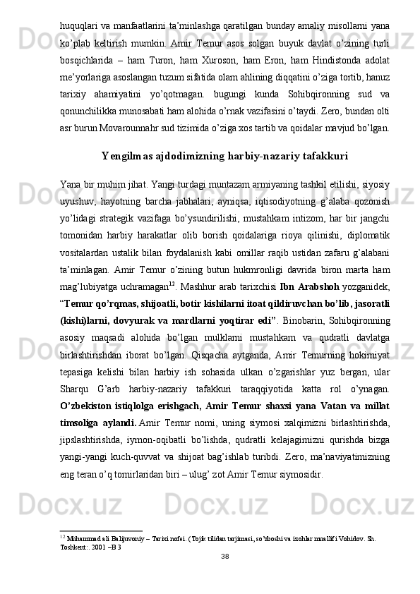 huquqlari va manfaatlarini ta’minlashga qaratilgan bunday amaliy misollarni yana
ko’plab   keltirish   mumkin.   Amir   Temur   asos   solgan   buyuk   davlat   o’zining   turli
bosqichlarida   –   ham   Turon,   ham   Xuroson,   ham   Eron,   ham   Hindistonda   adolat
me’yorlariga asoslangan tuzum sifatida olam ahlining diqqatini o’ziga tortib, hanuz
tarixiy   ahamiyatini   yo’qotmagan.   bugungi   kunda   Sohibqironning   sud   va
qonunchilikka munosabati ham alohida o’rnak vazifasini o’taydi. Zero, bundan olti
asr burun Movarounnahr sud tizimida o’ziga xos tartib va qoidalar mavjud bo’lgan.
Yengilmas ajdodimizning harbiy-nazariy tafakkuri
Yana bir muhim jihat. Yangi turdagi muntazam armiyaning tashkil etilishi, siyosiy
uyushuv,   hayotning   barcha   jabhalari,   ayniqsa,   iqtisodiyotning   g’alaba   qozonish
yo’lidagi   strategik   vazifaga   bo’ysundirilishi,   mustahkam   intizom,   har   bir   jangchi
tomonidan   harbiy   harakatlar   olib   borish   qoidalariga   rioya   qilinishi,   diplomatik
vositalardan   ustalik   bilan   foydalanish   kabi   omillar   raqib   ustidan   zafaru   g’alabani
ta’minlagan.   Amir   Temur   o’zining   butun   hukmronligi   davrida   biron   marta   ham
mag’lubiyatga   uchramagan 12
.   Mashhur   arab   tarixchisi   Ibn   Arabshoh   yozganidek,
“ Temur qo’rqmas, shijoatli, botir kishilarni itoat qildiruvchan bo’lib, jasoratli
(kishi)larni,   dovyurak   va   mardlarni   yoqtirar   edi” .   Binobarin,   Sohibqironning
asosiy   maqsadi   alohida   bo’lgan   mulklarni   mustahkam   va   qudratli   davlatga
birlashtirishdan   iborat   bo’lgan.   Qisqacha   aytganda,   Amir   Temurning   hokimiyat
tepasiga   kelishi   bilan   harbiy   ish   sohasida   ulkan   o’zgarishlar   yuz   bergan,   ular
Sharqu   G’arb   harbiy-nazariy   tafakkuri   taraqqiyotida   katta   rol   o’ynagan.
O’zbekiston   istiqlolga   erishgach,   Amir   Temur   shaxsi   yana   Vatan   va   millat
timsoliga   aylandi.   Amir   Temur   nomi,   uning   siymosi   xalqimizni   birlashtirishda,
jipslashtirishda,   iymon-oqibatli   bo’lishda,   qudratli   kelajagimizni   qurishda   bizga
yangi-yangi   kuch-quvvat   va   shijoat   bag’ishlab   turibdi.   Zero,   ma’naviyatimizning
eng teran o’q tomirlaridan biri – ulug’ zot Amir Temur siymosidir.
12
 Muhammad ali Balijuvoniy – Tarixi nofei. (Tojik tilidan tarjimasi, so’zboshi va izohlar muallifi Vohidov. Sh. 
Toshkent:. 2001  – B 3
38 