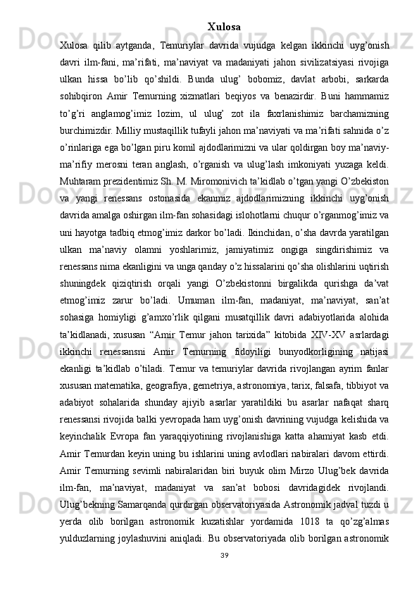 Xulosa
Xulosa   qilib   aytganda,   Temuriylar   davrida   vujudga   kelgan   ikkinchi   uyg’onish
davri   ilm-fani,   ma’rifati,   ma’naviyat   va   madaniyati   jahon   sivilizatsiyasi   rivojiga
ulkan   hissa   bo’lib   qo’shildi.   Bunda   ulug’   bobomiz,   davlat   arbobi,   sarkarda
sohibqiron   Amir   Temurning   xizmatlari   beqiyos   va   benazirdir.   Buni   hammamiz
to’g’ri   anglamog’imiz   lozim,   ul   ulug’   zot   ila   faxrlanishimiz   barchamizning
burchimizdir. Milliy mustaqillik tufayli jahon ma’naviyati va ma’rifati sahnida o’z
o’rinlariga ega bo’lgan piru komil ajdodlarimizni va ular qoldirgan boy ma’naviy-
ma’rifiy   merosni   teran   anglash,   o’rganish   va   ulug’lash   imkoniyati   yuzaga   keldi.
Muhtaram prezidentimiz Sh. M. Miromonivich ta’kidlab o’tgan yangi O’zbekiston
va   yangi   renessans   ostonasida   ekanmiz   ajdodlarimizning   ikkinchi   uyg’onish
davrida amalga oshirgan ilm-fan sohasidagi islohotlarni chuqur o’rganmog’imiz va
uni hayotga tadbiq etmog’imiz darkor bo’ladi. Ikinchidan, o’sha davrda yaratilgan
ulkan   ma’naviy   olamni   yoshlarimiz,   jamiyatimiz   ongiga   singdirishimiz   va
renessans nima ekanligini va unga qanday o’z hissalarini qo’sha olishlarini uqtirish
shuningdek   qiziqtirish   orqali   yangi   O’zbekistonni   birgalikda   qurishga   da’vat
etmog’imiz   zarur   bo’ladi.   Umuman   ilm-fan,   madaniyat,   ma’naviyat,   san’at
sohasiga   homiyligi   g’amxo’rlik   qilgani   musatqillik   davri   adabiyotlarida   alohida
ta’kidlanadi,   xususan   “Amir   Temur   jahon   tarixida”   kitobida   XIV-XV   asrlardagi
ikkinchi   renessansni   Amir   Temurning   fidoyiligi   bunyodkorligining   natijasi
ekanligi   ta’kidlab   o’tiladi.   Temur   va   temuriylar   davrida   rivojlangan   ayrim   fanlar
xususan matematika, geografiya, gemetriya, astronomiya, tarix, falsafa, tibbiyot va
adabiyot   sohalarida   shunday   ajiyib   asarlar   yaratildiki   bu   asarlar   nafaqat   sharq
renessansi rivojida balki yevropada ham uyg’onish davrining vujudga kelishida va
keyinchalik   Evropa   fan   yaraqqiyotining   rivojlanishiga   katta   ahamiyat   kasb   etdi.
Amir Temurdan keyin uning bu ishlarini uning avlodlari nabiralari davom ettirdi.
Amir   Temurning   sevimli   nabiralaridan   biri   buyuk   olim   Mirzo   Ulug’bek   davrida
ilm-fan,   ma’naviyat,   madaniyat   va   san’at   bobosi   davridagidek   rivojlandi.
Ulug’bekning Samarqanda qurdirgan observatoriyasida Astronomik jadval tuzdi u
yerda   olib   borilgan   astronomik   kuzatishlar   yordamida   1018   ta   qo’zg’almas
yulduzlarning  joylashuvini   aniqladi.  Bu  observatoriyada  olib  borilgan  astronomik
39 