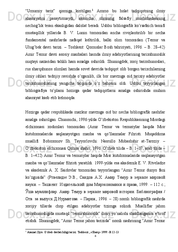 “Umumiy   tarix”   qismiga   kiritilgan. 1
  Ammo   bu   holat   tadqiqotning   ilmiy
ahamiyatini   pasaytirmaydi,   aksincha,   olimning   falsafiy   mushohadasining
nechog’lik teran ekanligidan dalolat beradi. Ushbu bibliografik ko’rsatkich tasnifi
mustaqillik   yillarida   B.   V.   Lunin   tomonidan   ancha   rivojlantirilib   bir   necha
fundamental   nashrlarda   nafaqat   keltirildi,   balki   olim   tomonidan   (Temur   va
Ulug’bek   davri   tarixi.   –   Toshkent:   Qomuslar   Bosh   tahririyati,   1996.   –   B.   28–42)
Amir   Temur   davri   asosiy   manbalari   hamda   ilmiy   adabiyotlarining   tarixshunoslik
nuqtayi   nazaridan   tahlili   ham   amalga   oshirildi.   Shuningdek,  xorij   tarixshunoslari,
rus sharqshunos olimlari hamda sovet davrida tadqiqot olib borgan tarixchilarning
ilmiy   ishlari   tadrijiy   ravishda   o’rganilib,   ilk   bor   mavzuga   oid   tarixiy   adabiyotlar
tarixshunoslikning   yangicha   talqinida   o’z   bahosini   oldi.   Ushbu   tayyorlangan
bibliografiya   to’plami   hozirga   qadar   tadqiqotlarni   amalga   oshirishda   muhim
ahamiyat kasb etib kelmoqda.
Hozirga   qadar   respublikada   mazkur   mavzuga   oid   bir   necha   bibliografik   nashrlar
amalga oshirilgan. Chunonchi, 1996-yilda O’zbekiston Respublikasining Misrdagi
elchixonasi   xodimlari   tomonidan   (Amir   Temur   va   temuriylar   haqida   Misr
kutubxonalarida   saqlanayotgan   manba   va   qo’llanmalar   Fihristi.   Muqaddima
muallifi:   Boboxonov   Sh.   Tayyorlovchi:   Nasrullo   Mubashshir   at-Taroziy.   –
O’zbekiston elchixonasi Qohira shahri, 1996. O’zbek tilida – B. 1–37, arab tilida –
B. 1–422) Amir Temur va temuriylar haqida Misr kutubxonalarida saqlanayotgan
manba va qo’llanmalar fihristi yaratildi. 1999-yilda esa akademik E. V. Rtveladze
va   akademik   A.   X.   Saidovlar   tomonidan   tayyorlangan   “Amir   Temur   dunyo   fani
ko’zgusida”   (Ртвеладзе   Э.В.,   Саидов   А.Х.   Амир   Темур   в   зеркале   мировой
науки. – Ташкент: Издательский дом Мирэкономики и права, 1999. – 112 с.;
Ўша   муаллифлар.   Амир   Темур   в   зеркале   мировой   истории.   Библиография   /
Отв. за  выпуск Д.Нурматова.  – Париж, 1996. – 28)  nomli  bibliografik nashrda
xorijiy   tillarda   chop   etilgan   adabiyotlar   tizimga   solindi.   Mualliflar   jahon
tarixshunosli gida mustaqil “temurshunoslik” ilmiy yo’nalishi shakllanganini e’tirof
etishdi. Shuningdek, “Amir Temur jahon tarixida” nomli nashrining “Amir Temur
1
 Azamat Ziyo. O`zbek davlatchiligi tarixi.  Toshkent., «Sharq» 1999. -B.12-13
4