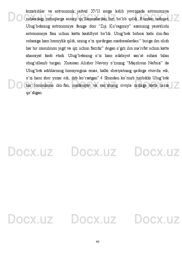 kuzatishlar   va   astronomik   jadval   XVII   asrga   kelib   yevropada   astronomiya
sohasidagi   yutuqlarga   asosiy   qo’llanmalardan   biri   bo’lib   qoldi.   Bundan   tashqari
Ulug’bekning   astronomiya   faniga   doir   “Ziji   Ko’ragoniy”   asarining   yaratilishi
astronomiya   fani   uchun   katta   kashfiyot   bo’ldi.   Ulug’bek   bobosi   kabi   ilm-fan
sohasiga ham homiylik qildi, uning o’zi qurdirgan madrasalardan “ biriga ilm olish
har bir musulmon yigit va qiz uchun farzdir” degan o’giti ilm ma’rifat uchun katta
ahamiyat   kasb   etadi.   Ulug’bekning   o’zi   ham   adabiyot   san’at   sohasi   bilan
shug’ullanib   turgan.   Xususan   Alisher   Navoiy   o’zining   “Majolisun   Nafoisi”   da
Ulug’bek   adiblarning   homiysigina   emas,   balki   sheriyatning   qadriga   etuvchi   edi,
o’zi   ham   sher   yozar   edi,   deb   ko’rsatgan”.4   Shundan   ko’rinib   turibdiki   Ulug’bek
har   tomonlama   ilm-fan,   madaniyat   va   san’atning   rivojla   nishiga   katta   xissa
qo’shgan
40 