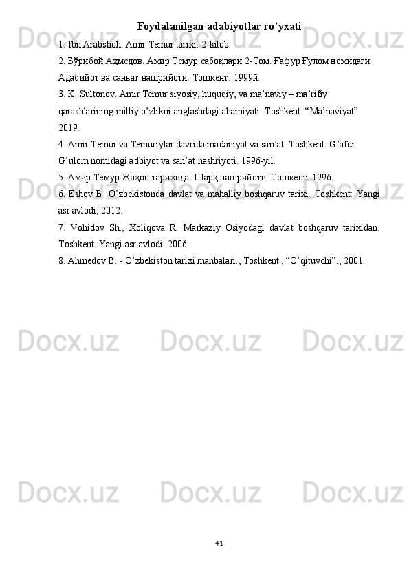 Foydalanilgan adabiyotlar ro’yxati
1. Ibn Arabshoh. Amir Temur tarixi. 2-kitob. 
2.  Бўрибой   Аҳмедов .  Амир Темур сабоқлари 2-Том. Ғафур Ғулом номидаги 
Адабийот ва саньат нашрийоти. Тошкент. 1999й. 
3. K. Sultonov. Amir Temur siyosiy, huquqiy, va ma’naviy – ma’rifiy 
qarashlarining milliy o’zlikni anglashdagi ahamiyati.  Toshkent. “Ma’naviyat” 
2019. 
4. Amir Temur va Temuriylar davrida madaniyat va san’at. Toshkent. G’afur 
G’ulom nomidagi adbiyot va san’at nashriyoti. 1996-yil. 
5.  Амир   Темур   Жаҳон   тарихида .  Шарқ   нашрийоти .  Тошкент . 1996. 
6. Eshov  B.  O’zbekistonda   davlat  va  mahalliy  boshqaruv tarixi.   Toshkent:  Yangi
asr avlodi, 2012. 
7.   Vohidov   Sh.,   Xoliqova   R.   Markaziy   Osiyodagi   davlat   boshqaruv   tarixidan.
Toshkent. Yangi asr avlodi. 2006. 
8.  Ahmedov B. - O’zbekiston tarixi manbalari., Toshkent., “O’qituvchi”., 2001. 
41 