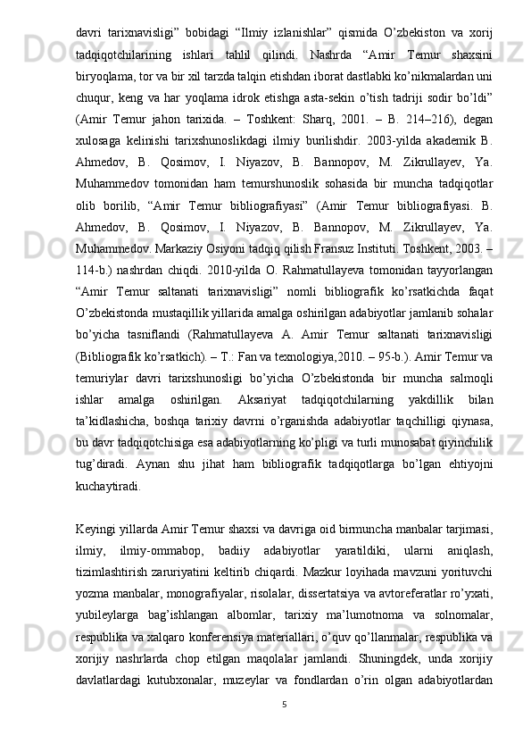 davri   tarixnavisligi”   bobidagi   “Ilmiy   izlanishlar”   qismida   O’zbekiston   va   xorij
tadqiqotchilarining   ishlari   tahlil   qilindi.   Nashrda   “Amir   Temur   shaxsini
biryoqlama, tor va bir xil tarzda talqin etishdan iborat dastlabki ko’nikmalardan uni
chuqur,   keng   va   har   yoqlama   idrok   etishga   asta-sekin   o’tish   tadriji   sodir   bo’ldi”
(Amir   Temur   jahon   tarixida.   –   Toshkent:   Sharq,   2001.   –   B.   214–216),   degan
xulosaga   kelinishi   tarixshunoslikdagi   ilmiy   burilishdir.   2003-yilda   akademik   B.
Ahmedov,   B.   Qosimov,   I.   Niyazov,   B.   Bannopov,   M.   Zikrullayev,   Ya.
Muhammedov   tomonidan   ham   temurshunoslik   sohasida   bir   muncha   tadqiqotlar
olib   borilib,   “Amir   Temur   bibliografiyasi”   (Amir   Temur   bibliografiyasi.   B.
Ahmedov,   B.   Qosimov,   I.   Niyazov,   B.   Bannopov,   M.   Zikrullayev,   Ya.
Muhammedov. Markaziy Osiyoni tadqiq qilish Fransuz Instituti. Toshkent, 2003. –
114-b.)   nashrdan   chiqdi.   2010-yilda   O.   Rahmatullayeva   tomonidan   tayyorlangan
“Amir   Temur   saltanati   tarixnavisligi”   nomli   bibliografik   ko’rsatkichda   faqat
O’zbekistonda mustaqillik yillarida amalga oshirilgan adabiyotlar jamlanib sohalar
bo’yicha   tasniflandi   (Rahmatullayeva   A.   Amir   Temur   saltanati   tarixnavisligi
(Bibliografik ko’rsatkich). – T.: Fan va texnologiya,2010. – 95-b.). Amir Temur va
temuriylar   davri   tarixshunosligi   bo’yicha   O’zbekistonda   bir   muncha   salmoqli
ishlar   amalga   oshirilgan.   Aksariyat   tadqiqotchilarning   yakdillik   bilan
ta’kidlashicha,   boshqa   tarixiy   davrni   o’rganishda   adabiyotlar   taqchilligi   qiynasa,
bu davr tadqiqotchisiga esa adabiyotlarning ko’pligi va turli munosabat qiyinchilik
tug’diradi.   Aynan   shu   jihat   ham   bibliografik   tadqiqotlarga   bo’lgan   ehtiyojni
kuchaytiradi. 
Keyingi yillarda Amir Temur shaxsi va davriga oid birmuncha manbalar tarjimasi,
ilmiy,   ilmiy-ommabop,   badiiy   adabiyotlar   yaratildiki,   ularni   aniqlash,
tizimlashtirish   zaruriyatini   keltirib   chiqardi.   Mazkur   loyihada   mavzuni   yorituvchi
yozma manbalar, monografiyalar, risolalar, dissertatsiya va avtoreferatlar ro’yxati,
yubileylarga   bag’ishlangan   albomlar,   tarixiy   ma’lumotnoma   va   solnomalar,
respublika va xalqaro konferensiya materiallari, o’quv qo’llanmalar, respublika va
xorijiy   nashrlarda   chop   etilgan   maqolalar   jamlandi.   Shuningdek,   unda   xorijiy
davlatlardagi   kutubxonalar,   muzeylar   va   fondlardan   o’rin   olgan   adabiyotlardan
5 