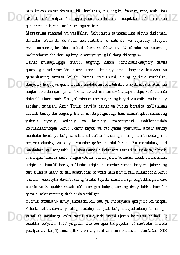 ham   imkon   qadar   foydalanildi.   Jumladan,   rus,   ingliz,   fransuz,   turk,   arab,   fors
tillarida   nashr   etilgan   6   mingga   yaqin   turli   kitob   va   maqolalar   nashrlari   imkon
qadar jamlanib, ma’lum bir tartibga solindi.
Mavzuning   maqsad   va   vazifalari .   Sohibqiron   zamonasining   ajoyib   diplomati,
davlatlar   o’rtasida   do’stona   munosabatlar   o’rnatilishi   va   iqtisodiy   aloqalar
rivojlanishining   tarafdori   sifatida   ham   mashhur   edi.   U   olimlar   va   hokimlar,
me’morlar va shoirlarning buyuk homiysi yanglig’ dong chiqargan». 
Davlat   mustaqilligiga   erishib,   bugungi   kunda   demokratik-huquqiy   davlat
qurayotgan   xalqimiz   Vatanimiz   tarixida   huquqiy   davlat   haqidagi   tasavvur   va
qarashlarning   yuzaga   kelishi   hamda   rivojlanishi,   uning   yuridik   manbalari,
dunyoviy huquq va qonunchilik masalalarini ham bilishni istaydi, albatta. Ana shu
nuqtai nazardan qaraganda, Temur tuzuklarini tarixiy-huquqiy tadqiq etish alohida
dolzarblik kasb etadi. Zero, o’tmish merosimiz, uning boy davlatchilik va huquqiy
asoslari,   xususan,   Amir   Temur   davrida   davlat   va   huquq   borasida   qo’llanilgan
adolatli  tamoyillar  bugungi   kunda mustaqilligimizga  ham   xizmat  qilib,  shaxsning
yuksak   siyosiy,   axloqiy   va   huquqiy   madaniyatini   shakllantirishda
ko’maklashmoqda.   Amir   Temur   hayoti   va   faoliyatini   yorituvchi   asosiy   tarixiy
manbalar  benihoya  ko’p va  xilma-xil   bo’lib, bu  uning nomi,  jahon tarixidagi  roli
beqiyos   ekanligi   va   g’oyat   mashhurligidan   dalolat   beradi.   Bu   masalalarga   oid
manbalarning   ilmiy   tahlili   jamiyatshunos   olimlarimiz   asarlarida,   ayniqsa,   o’zbek,
rus, ingliz tillarida nashr etilgan «Amir Temur jahon tarixida» nomli fundamental
tadqiqotda batafsil  berilgan. Ushbu tadqiqotda mazkur mavzu bo’yicha jahonning
turli tillarida nashr etilgan adabiyotlar ro’yxati ham keltirilgan, shuningdek, Amir
Temur, Temuriylar  davlati, uning tashkil  topishi  masalalariga bag’ishlangan, chet
ellarda   va   Respublikamizda   olib   borilgan   tadqiqotlarning   ilmiy   tahlili   ham   bir
qator olimlarimizning kitoblarida yoritilgan. 
«Temur   tuzuklari»   ilmiy   jamoatchilikni   600   yil   mobaynida   qiziqtirib   kelmoqda.
Albatta, ushbu davrda yaratilgan adabiyotlar juda ko’p, mavjud adabiyotlarni agar
yaratilish   sanalariga   ko’ra   tasnif   etsak,   uch   davrni   ajratib   ko’rsatsa   bo’ladi:   1)
tuzuklar   bo’yicha   1917   yilgacha   olib   borilgan   tadqiqotlar;   2)   sho’rolar   davrida
yozilgan asarlar; 3) mustaqillik davrida yaratilgan ilmiy izlanishlar. Jumladan, XIX
6 