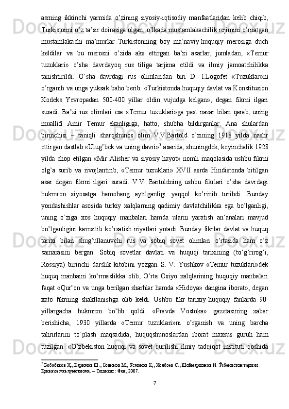 asrning   ikkinchi   yarmida   o’zining   siyosiy-iqtisodiy   manfaatlaridan   kelib   chiqib,
Turkistonni o’z ta’sir doirasiga olgan, o’lkada mustamlakachilik rejimini o’rnatgan
mustamlakachi   ma’murlar   Turkistonning   boy   ma’naviy-huquqiy   merosiga   duch
keldilar   va   bu   merosni   o’zida   aks   ettirgan   ba’zi   asarlar,   jumladan,   «Temur
tuzuklari»   o’sha   davrdayoq   rus   tiliga   tarjima   etildi   va   ilmiy   jamoatchilikka
tanishtirildi.   O’sha   davrdagi   rus   olimlaridan   biri   D.   I.Logofet   «Tuzuklar»ni
o’rganib va unga yuksak baho berib: «Turkistonda huquqiy davlat va Konstitusion
Kodeks   Yevropadan   500-400   yillar   oldin   vujudga   kelgan»,   degan   fikrni   ilgari
suradi.   Ba’zi   rus   olimlari   esa   «Temur   tuzuklari»ga   past   nazar   bilan   qarab,   uning
muallifi   Amir   Temur   ekanligiga,   hatto,   shubha   bildirganlar.   Ana   shulardan
birinchisi   –   taniqli   sharqshunos   olim   V.V.Bartold   o’zining   1918   yilda   nashr
ettirgan dastlab «Ulug’bek va uning davri» 2
 asarida, shuningdek, keyinchalik 1928
yilda chop etilgan «Mir Alisher  va siyosiy  hayot» nomli  maqolasida ushbu fikrni
olg’a   surib   va   rivojlantirib,   «Temur   tuzuklari»   XVII   asrda   Hindistonda   bitilgan
asar   degan   fikrni   ilgari   suradi.   V.V.   Bartoldning   ushbu   fikrlari   o’sha   davrdagi
hukmron   siyosatga   hamohang   aytilganligi   yaqqol   ko’rinib   turibdi.   Bunday
yondashishlar   asosida   turkiy   xalqlarning   qadimiy   davlatchilikka   ega   bo’lganligi,
uning   o’ziga   xos   huquqiy   manbalari   hamda   ularni   yaratish   an’analari   mavjud
bo’lganligini   kamsitib   ko’rsatish   niyatlari   yotadi.   Bunday   fikrlar   davlat   va   huquq
tarixi   bilan   shug’ullanuvchi   rus   va   sobiq   sovet   olimlari   o’rtasida   ham   o’z
samarasini   bergan.   Sobiq   sovetlar   davlati   va   huquqi   tarixining   (to’g’rirog’i,
Rossiya)   birinchi   darslik   kitobini   yozgan   S.   V.   Yushkov   «Temur   tuzuklari»dek
huquq   manbaini   ko’rmaslikka   olib,   O’rta   Osiyo   xalqlarining   huquqiy   manbalari
faqat «Qur’on va unga berilgan sharhlar hamda «Hidoya» dangina iborat», degan
xato   fikrning   shakllanishga   olib   keldi.   Ushbu   fikr   tarixiy-huquqiy   fanlarda   90-
yillargacha   hukmron   bo’lib   qoldi.   «Pravda   Vostoka»   gazetasining   xabar
berishicha,   1930   yillarda   «Temur   tuzuklari»ni   o’rganish   va   uning   barcha
tahrirlarini   to’plash   maqsadida,   huquqshunoslardan   iborat   maxsus   guruh   ham
tuzilgan.   «O’zbekiston   huquqi   va   sovet   qurilishi   ilmiy   tadqiqot   instituti   qoshida
2
 Бобобеков Ҳ., Каримов Ш., Содиқов М., Усмонов Қ., Холбоев С., Шоймардонов И. Ўзбекистон тарихи. 
Қисқача маълумотнома. – Тошкент: Фан, 2007. 
7 