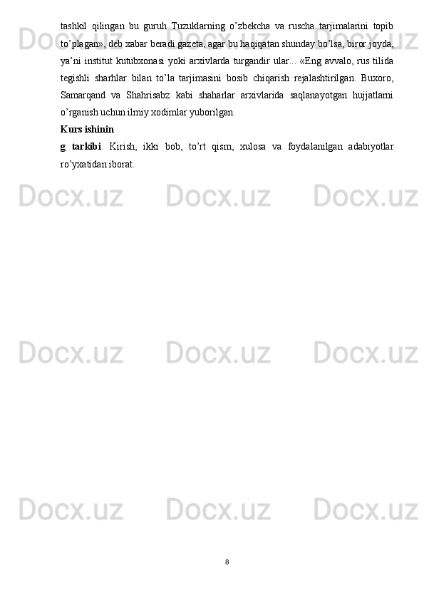 tashkil   qilingan   bu   guruh   Tuzuklarning   o’zbekcha   va   ruscha   tarjimalarini   topib
to’plagan», deb xabar beradi gazeta, agar bu haqiqatan shunday bo’lsa, biror joyda,
ya’ni  institut   kutubxonasi  yoki   arxivlarda  turgandir   ular...  «Eng  avvalo,  rus  tilida
tegishli   sharhlar   bilan   to’la   tarjimasini   bosib   chiqarish   rejalashtirilgan.   Buxoro,
Samarqand   va   Shahrisabz   kabi   shaharlar   arxivlarida   saqlanayotgan   hujjatlarni
o’rganish uchun ilmiy xodimlar yuborilgan.
Kurs ishinin
g   tarkibi .   Kirish,   ikki   bob,   to’rt   qism,   xulosa   va   foydalanilgan   adabiyotlar
ro’yxatidan iborat.
8 