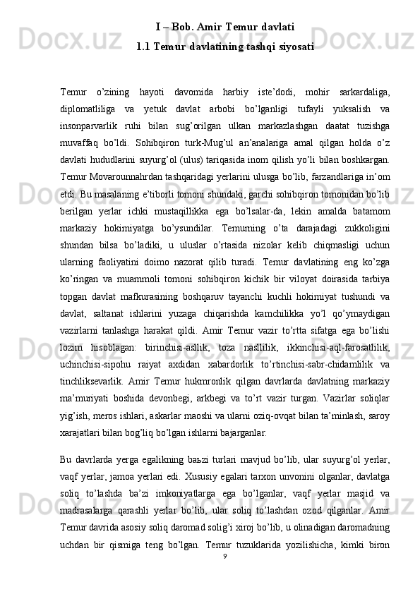 I – Bob. Amir Temur davlati
1.1 Temur davlatining tashqi siyosati
Temur   o’zining   hayoti   davomida   harbiy   iste’dodi,   mohir   sarkardaliga,
diplomatliliga   va   yetuk   davlat   arbobi   bo’lganligi   tufayli   yuksalish   va
insonparvarlik   ruhi   bilan   sug’orilgan   ulkan   markazlashgan   daatat   tuzishga
muvaffaq   bo’ldi.   Sohibqiron   turk-Mug’ul   an’analariga   amal   qilgan   holda   o’z
davlati hududlarini suyurg’ol (ulus) tariqasida inom qilish yo’li bilan boshkargan.
Temur Movarounnahrdan tashqaridagi yerlarini ulusga bo’lib, farzandlariga in’om
etdi. Bu masalaning e’tiborli tomoni shundaki, garchi sohibqiron tomonidan bo’lib
berilgan   yerlar   ichki   mustaqillikka   ega   bo’lsalar-da,   lekin   amalda   batamom
markaziy   hokimiyatga   bo’ysundilar.   Temurning   o’ta   darajadagi   zukkoligini
shundan   bilsa   bo’ladiki,   u   uluslar   o’rtasida   nizolar   kelib   chiqmasligi   uchun
ularning   faoliyatini   doimo   nazorat   qilib   turadi.   Temur   davlatining   eng   ko’zga
ko’ringan   va   muammoli   tomoni   sohibqiron   kichik   bir   viloyat   doirasida   tarbiya
topgan   davlat   mafkurasining   boshqaruv   tayanchi   kuchli   hokimiyat   tushundi   va
davlat,   saltanat   ishlarini   yuzaga   chiqarishda   kamchilikka   yo’l   qo’ymaydigan
vazirlarni   tanlashga   harakat   qildi.   Amir   Temur   vazir   to’rtta   sifatga   ega   bo’lishi
lozim   hisoblagan:   birinchisi-asllik,   toza   nasllilik,   ikkinchisi-aql-farosatlilik,
uchinchisi-sipohu   raiyat   axdidan   xabardorlik   to’rtinchisi-sabr-chidamlilik   va
tinchliksevarlik.   Amir   Temur   hukmronlik   qilgan   davrlarda   davlatning   markaziy
ma’muriyati   boshida   devonbegi,   arkbegi   va   to’rt   vazir   turgan.   Vazirlar   soliqlar
yig’ish, meros ishlari, askarlar maoshi va ularni oziq-ovqat bilan ta’minlash, saroy
xarajatlari bilan bog’liq bo’lgan ishlarni bajarganlar.
Bu   davrlarda   yerga   egalikning   ba ь zi   turlari   mavjud   bo’lib,   ular   suyurg’ol   yerlar,
vaqf  yerlar , jamoa yerlari  edi. Xususiy  egalari  tarxon unvonini  olganlar, davlatga
soliq   to’lashda   ba’zi   imkoniyatlarga   ega   bo’lganlar,   vaqf   yerlar   masjid   va
madrasalarga   qarashli   yerlar   bo’lib,   ular   soliq   to’lashdan   ozod   qilganlar.   Amir
Temur davrida asosiy soliq daromad solig’i xiroj bo’lib, u olinadigan daromadning
uchdan   bir   qismiga   teng   bo’lgan.   Temur   tuzuklarida   yozilishicha,   kimki   biron
9 