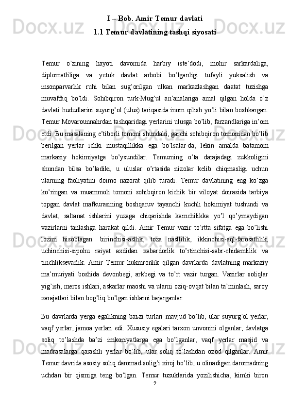 I – Bob. Amir Temur davlati
1.1 Temur davlatining tashqi siyosati
Temur   o’zining   hayoti   davomida   harbiy   iste’dodi,   mohir   sarkardaliga,
diplomatliliga   va   yetuk   davlat   arbobi   bo’lganligi   tufayli   yuksalish   va
insonparvarlik   ruhi   bilan   sug’orilgan   ulkan   markazlashgan   daatat   tuzishga
muvaffaq   bo’ldi.   Sohibqiron   turk-Mug’ul   an’analariga   amal   qilgan   holda   o’z
davlati hududlarini suyurg’ol (ulus) tariqasida inom qilish yo’li bilan boshkargan.
Temur Movarounnahrdan tashqaridagi yerlarini ulusga bo’lib, farzandlariga in’om
etdi. Bu masalaning e’tiborli tomoni shundaki, garchi sohibqiron tomonidan bo’lib
berilgan   yerlar   ichki   mustaqillikka   ega   bo’lsalar-da,   lekin   amalda   batamom
markaziy   hokimiyatga   bo’ysundilar.   Temurning   o’ta   darajadagi   zukkoligini
shundan   bilsa   bo’ladiki,   u   uluslar   o’rtasida   nizolar   kelib   chiqmasligi   uchun
ularning   faoliyatini   doimo   nazorat   qilib   turadi.   Temur   davlatining   eng   ko’zga
ko’ringan   va   muammoli   tomoni   sohibqiron   kichik   bir   viloyat   doirasida   tarbiya
topgan   davlat   mafkurasining   boshqaruv   tayanchi   kuchli   hokimiyat   tushundi   va
davlat,   saltanat   ishlarini   yuzaga   chiqarishda   kamchilikka   yo’l   qo’ymaydigan
vazirlarni   tanlashga   harakat   qildi.   Amir   Temur   vazir   to’rtta   sifatga   ega   bo’lishi
lozim   hisoblagan:   birinchisi-asllik,   toza   nasllilik,   ikkinchisi-aql-farosatlilik,
uchinchisi-sipohu   raiyat   axdidan   xabardorlik   to’rtinchisi-sabr-chidamlilik   va
tinchliksevarlik.   Amir   Temur   hukmronlik   qilgan   davrlarda   davlatning   markaziy
ma’muriyati   boshida   devonbegi,   arkbegi   va   to’rt   vazir   turgan.   Vazirlar   soliqlar
yig’ish, meros ishlari, askarlar maoshi va ularni oziq-ovqat bilan ta’minlash, saroy
xarajatlari bilan bog’liq bo’lgan ishlarni bajarganlar.
Bu   davrlarda   yerga   egalikning   ba ь zi   turlari   mavjud   bo’lib,   ular   suyurg’ol   yerlar,
vaqf  yerlar , jamoa yerlari  edi. Xususiy  egalari  tarxon unvonini  olganlar, davlatga
soliq   to’lashda   ba’zi   imkoniyatlarga   ega   bo’lganlar,   vaqf   yerlar   masjid   va
madrasalarga   qarashli   yerlar   bo’lib,   ular   soliq   to’lashdan   ozod   qilganlar.   Amir
Temur davrida asosiy soliq daromad solig’i xiroj bo’lib, u olinadigan daromadning
uchdan   bir   qismiga   teng   bo’lgan.   Temur   tuzuklarida   yozilishicha,   kimki   biron
9