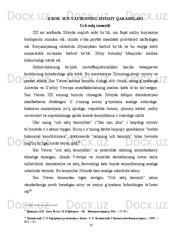 II BOB. SUN YATSENNING SIYOSIY QARASHLARI
Uch xalq tamoyili
XX   asr   arafasida   Xitoyda   inqilob   sodir   bo ldi,   uni   faqat   milliy   burjuaziyaʻ
boshqarishi   mumkin   edi,   chunki   o sha   paytda   mamlakat   proletariati   zaiflashgan	
ʻ
edi.   Burjuaziyaning   islohotchi   illyuziyalari   barbod   bo ldi   va   bu   vaqtga   kelib	
ʻ
monarxistik   an analar   barbod   bo ldi.   Xitoy   butunlay   Manjurlar   sulolasi	
ʻ ʻ
hukmronligi ostida edi.
Islohotchilarning   ko plab   muvaffaqiyatsizliklari   barcha   vatanparvar	
ʻ
kuchlarning   birlashishiga   olib   keldi.   Bu   assotsiatsiya   Xitoyning   atoqli   siyosiy   va
jamoat   arbobi   Sun   Yatsen   tarixini   birinchi   o ringa   olib   chiqdi,   uning   g oyalariga	
ʻ ʻ
Amerika   va   G arbiy   Yevropa   mutafakkirlarining   asarlari   katta   ta sir   ko rsatgan.	
ʻ ʼ ʻ
Sun   Yatsen   XX   asrning   birinchi   choragida   Xitoyda   dehqon   demokratiyasi
manfaatlarini   ifodalagan.   U   o zining   asosiy   g oyalarini   amalga   oshirishga,	
ʻ ʻ
hukmron   monarxiyani   yo q   qilishga,   respublika   tuzumi,   ijtimoiy   adolat,   milliy	
ʻ
suverenitet va imperializmga qarshi kurash tamoyillarini o rnatishga intildi.	
ʻ
Ular   uning   “uch   xalq   tamoyillari”   ("San   min   zhui"   )   haqidagi   siyosiy
ta limotida o z aksini topgan. Biroq u o zining davlat-huquqiy qarashlarini “beshta	
ʻ ʻ ʻ
hokimiyat   konstitutsiyasi”   doktrinasida   “xalqning   uch   tamoyili”   bilan   bevosita
bog liq bo lgan holda bayon qildi	
ʻ ʻ 27
.
Sun   Yatsen   “uch   xalq   tamoyillari”   ni   yaratishda   ularning   umumbashariy
tabiatiga   tayangan,   chunki   Yevropa   va   Amerika   davlatlarining   butun   tarixi
millatchilik,   demokratiya   va   xalq   farovonligi   kabi   buyuk   tamoyillarning   amalga
oshirilishi tarixidir. Bu tamoyillar Xitoyda ham amalga oshirilishi tabiiy.
Sun   Yatsen   tomonidan   ilgari   surilgan   “Uch   xalq   tamoyili”   jahon
standartlariga   javob   beradigan   xitoy   va   xorijiy   g oyalarni   birlashtirgan   ta limot	
ʻ ʻ
edi 28
.
27
  Ермашев, И.И. Сунь Ятсен / И.И Ермашев. – М. : Молодая гвардия, 1964. – 55-58 с.
28
  Тихвинский, С.Л. Реформы и революции в Китае / С.Л. Тихвинский // Новая и новейшая история. – 1999. –
№ 2. – 8 c.
15