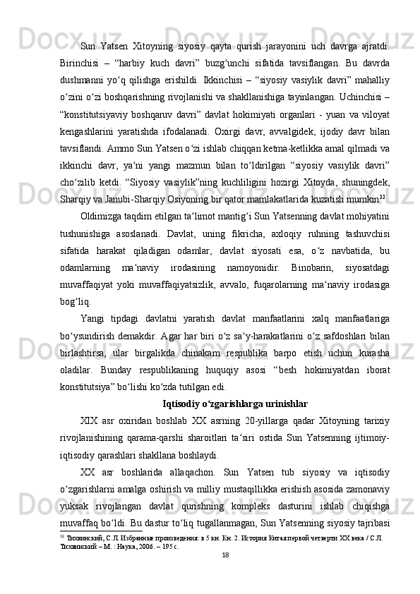 Sun   Yatsen   Xitoyning   siyosiy   qayta   qurish   jarayonini   uch   davrga   ajratdi.
Birinchisi   –   “harbiy   kuch   davri”   buzg unchi   sifatida   tavsiflangan.   Bu   davrdaʻ
dushmanni   yo q   qilishga   erishildi.   Ikkinchisi   –   “siyosiy   vasiylik   davri”   mahalliy	
ʻ
o zini o zi boshqarishning rivojlanishi va shakllanishiga tayinlangan. Uchinchisi –	
ʻ ʻ
“konstitutsiyaviy   boshqaruv   davri”   davlat   hokimiyati   organlari   -   yuan   va   viloyat
kengashlarini   yaratishda   ifodalanadi.   Oxirgi   davr,   avvalgidek,   ijodiy   davr   bilan
tavsiflandi. Ammo Sun Yatsen o zi ishlab chiqqan ketma-ketlikka amal qilmadi va	
ʻ
ikkinchi   davr,   ya ni   yangi   mazmun   bilan   to ldirilgan   “siyosiy   vasiylik   davri”	
ʻ ʻ
cho zilib   ketdi.   “Siyosiy   vasiylik”ning   kuchliligini   hozirgi   Xitoyda,   shuningdek,	
ʻ
Sharqiy va Janubi-Sharqiy Osiyoning bir qator mamlakatlarida kuzatish mumkin 32
.
Oldimizga taqdim etilgan ta limot mantig i Sun Yatsenning davlat mohiyatini	
ʻ ʻ
tushunishiga   asoslanadi.   Davlat,   uning   fikricha,   axloqiy   ruhning   tashuvchisi
sifatida   harakat   qiladigan   odamlar,   davlat   siyosati   esa,   o z   navbatida,   bu	
ʻ
odamlarning   ma naviy   irodasining   namoyonidir.   Binobarin,   siyosatdagi	
ʻ
muvaffaqiyat   yoki   muvaffaqiyatsizlik,   avvalo,   fuqarolarning   ma naviy   irodasiga	
ʻ
bog liq.	
ʻ
Yangi   tipdagi   davlatni   yaratish   davlat   manfaatlarini   xalq   manfaatlariga
bo ysundirish   demakdir.  Agar  har  biri   o z  sa y-harakatlarini   o z  safdoshlari   bilan
ʻ ʻ ʻ ʻ
birlashtirsa,   ular   birgalikda   chinakam   respublika   barpo   etish   uchun   kurasha
oladilar.   Bunday   respublikaning   huquqiy   asosi   “besh   hokimiyatdan   iborat
konstitutsiya” bo lishi ko zda tutilgan edi.	
ʻ ʻ
Iqtisodiy o zgarishlarga urinishlar	
ʻ
XIX   asr   oxiridan   boshlab   XX   asrning   20-yillarga   qadar   Xitoyning   tarixiy
rivojlanishining   qarama-qarshi   sharoitlari   ta siri   ostida   Sun   Yatsenning   ijtimoiy-	
ʻ
iqtisodiy qarashlari shakllana boshlaydi.
XX   asr   boshlarida   allaqachon.   Sun   Yatsen   tub   siyosiy   va   iqtisodiy
o zgarishlarni amalga oshirish va milliy mustaqillikka erishish asosida zamonaviy	
ʻ
yuksak   rivojlangan   davlat   qurishning   kompleks   dasturini   ishlab   chiqishga
muvaffaq bo ldi. Bu dastur to liq tugallanmagan, Sun Yatsenning siyosiy tajribasi	
ʻ ʻ
32
  Тихвинский, С.Л. Избранные произведения: в 5 кн. Кн. 2. История Китая первой четверти XX века / С.Л. 
Тихвинский – М. : Наука, 2006. – 195 c.
18
