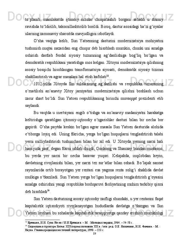 to planib,   mamlakatda   ijtimoiy   nizolar   chuqurlashib   borgani   sababli   u   doimiyʻ
ravishda to ldirilib, takomillashtirilib borildi. Biroq, dastur asosidagi ba zi g oyalar	
ʻ ʻ ʻ
ularning zamonaviy sharoitda mavjudligini isbotlaydi.
O sha   vaqtga   kelib,   Sun   Yatsenning   dasturini   modernizatsiya   mohiyatini	
ʻ
tushunish nuqtai nazaridan eng chuqur deb hisoblash mumkin, chunki uni amalga
oshirish   dastlab   feodal   siyosiy   tuzumning   ag darilishiga   bog liq   bo lgan   va	
ʻ ʻ ʻ
demokratik respublikani yaratishga mos kelgan. Xitoyni modernizatsiya qilishning
asosiy   bosqichi   hisoblangan   transformatsiya   siyosati,   demokratik   siyosiy   tizimni
shakllantirish va agrar masalani hal etish kafolati 33
.
1912-yilda   Xitoyda   Sin   sulolasining   ag darilishi   va   respublika   tuzumining	
ʻ
o rnatilishi   an anaviy   Xitoy   jamiyatini   modernizatsiya   qilishni   boshlash   uchun	
ʻ ʻ
zarur   shart   bo ldi.   Sun   Yatsen   respublikaning   birinchi   muvaqqat   prezidenti   etib	
ʻ
saylandi.
Bu   vaqtda   u   inertsiyani   engib   o tishga   va   an anaviy   madaniyatni   harakatga	
ʻ ʻ
keltirishga   qaratilgan   ijtimoiy-iqtisodiy   o zgarishlar   dasturi   bilan   bir   necha   bor	
ʻ
gapirdi.   O sha   paytda   keskin   bo lgan   agrar   masala   Sun   Yatsen   dasturida   alohida	
ʻ ʻ
e tiborga  loyiq  edi.  Uning fikricha,  yerga bo lgan huquqlarni   tenglashtirish  talabi	
ʻ ʻ
yerni   milliylashtirish   tushunchasi   bilan   bir   xil   edi.   U   Xitoyda   yerning   narxi   hali
ham juda past, degan fikrni ishlab chiqdi, Gonkong va Shanxay bundan mustasno,
bu   yerda   yer   narxi   bir   necha   baravar   yuqori.   Kelajakda,   inqilobdan   keyin,
davlatning   rivojlanishi   bilan,   yer   narxi   tez   sur atlar   bilan   oshadi.   Bo lajak   sanoat	
ʻ ʻ
rayonlarida   ortib   borayotgan   yer   rentasi   esa   yagona   renta   solig i   shaklida   davlat	
ʻ
mulkiga o tkaziladi. Sun Yatsen yerga bo lgan huquqlarni tenglashtirish g oyasini	
ʻ ʻ ʻ
amalga oshirishni yangi respublika boshqaruvi faoliyatining muhim tarkibiy qismi
deb hisobladi 34
.
Sun Yatsen dasturining asosiy iqtisodiy zaifligi shundaki, u yer rentasini faqat
kapitalistik   iqtisodiyoti   rivojlanayotgan   hududlarda   davlatga   o tkazgan   va   Sun	
ʻ
Yatsen loyihasi bu sohalarda kapitalistik taraqqiyotga qanday erishish mumkinligi
33
  Ермашев, И.И. Сунь Ятсен / И.И Ермашев. – М. : Молодая гвардия, 1964. – 54-58 с.
34
  Социальная структура Китая: XIX-первая половина ХХ в. / отв. ред. О.Е. Непомнин, Н.И. Фомина. - М. : 
Наука. Главная редакция восточной литературы, 1990. – 223 с.
19