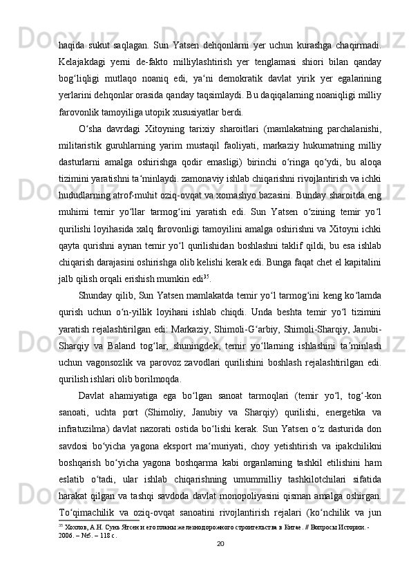 haqida   sukut   saqlagan.   Sun   Yatsen   dehqonlarni   yer   uchun   kurashga   chaqirmadi.
Kelajakdagi   yerni   de-fakto   milliylashtirish   yer   tenglamasi   shiori   bilan   qanday
bog liqligi   mutlaqo   noaniq   edi,   ya ni   demokratik   davlat   yirik   yer   egalariningʻ ʻ
yerlarini dehqonlar orasida qanday taqsimlaydi. Bu daqiqalarning noaniqligi milliy
farovonlik tamoyiliga utopik xususiyatlar berdi.
O sha   davrdagi   Xitoyning   tarixiy   sharoitlari   (mamlakatning   parchalanishi,	
ʻ
militaristik   guruhlarning   yarim   mustaqil   faoliyati,   markaziy   hukumatning   milliy
dasturlarni   amalga   oshirishga   qodir   emasligi)   birinchi   o ringa   qo ydi,   bu   aloqa	
ʻ ʻ
tizimini yaratishni ta minlaydi. zamonaviy ishlab chiqarishni rivojlantirish va ichki	
ʻ
hududlarning atrof-muhit oziq-ovqat va xomashyo bazasini. Bunday sharoitda eng
muhimi   temir   yo llar   tarmog ini   yaratish   edi.   Sun   Yatsen   o zining   temir   yo l	
ʻ ʻ ʻ ʻ
qurilishi loyihasida xalq farovonligi tamoyilini amalga oshirishni va Xitoyni ichki
qayta  qurishni   aynan  temir   yo l  qurilishidan  boshlashni  taklif   qildi,  bu  esa  ishlab	
ʻ
chiqarish darajasini oshirishga olib kelishi kerak edi. Bunga faqat chet el kapitalini
jalb qilish orqali erishish mumkin edi 35
.
Shunday qilib, Sun Yatsen mamlakatda temir yo l tarmog ini keng ko lamda	
ʻ ʻ ʻ
qurish   uchun   o n-yillik   loyihani   ishlab   chiqdi.   Unda   beshta   temir   yo l   tizimini	
ʻ ʻ
yaratish rejalashtirilgan edi: Markaziy, Shimoli-G arbiy, Shimoli-Sharqiy, Janubi-	
ʻ
Sharqiy   va   Baland   tog lar,   shuningdek,   temir   yo llarning   ishlashini   ta minlash	
ʻ ʻ ʼ
uchun   vagonsozlik   va   parovoz   zavodlari   qurilishini   boshlash   rejalashtirilgan   edi.
qurilish ishlari olib borilmoqda.
Davlat   ahamiyatiga   ega   bo lgan   sanoat   tarmoqlari   (temir   yo l,   tog -kon	
ʻ ʻ ʻ
sanoati,   uchta   port   (Shimoliy,   Janubiy   va   Sharqiy)   qurilishi,   energetika   va
infratuzilma)   davlat   nazorati   ostida   bo lishi   kerak.   Sun   Yatsen   o z   dasturida   don	
ʻ ʻ
savdosi   bo yicha   yagona   eksport   ma muriyati,   choy   yetishtirish   va   ipakchilikni	
ʻ ʻ
boshqarish   bo yicha   yagona   boshqarma   kabi   organlarning   tashkil   etilishini   ham	
ʻ
eslatib   o tadi,   ular   ishlab   chiqarishning   umummilliy   tashkilotchilari   sifatida	
ʻ
harakat   qilgan  va  tashqi  savdoda  davlat  monopoliyasini   qisman  amalga   oshirgan.
To qimachilik   va   oziq-ovqat   sanoatini   rivojlantirish   rejalari   (ko nchilik   va   jun	
ʻ ʻ
35
  Хохлов, А.Н. Сунь Ятсен и его планы железнодорожного строительства в Китае. // Вопросы Истории. - 
2006. – №5. – 118 c.
20