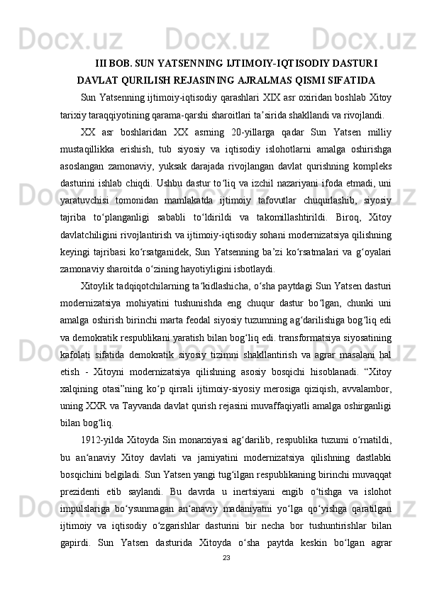 III BOB. SUN YATSENNING IJTIMOIY-IQTISODIY DASTURI
DAVLAT QURILISH REJASINING AJRALMAS QISMI SIFATIDA
Sun Yatsenning   ijtimoiy-iqtisodiy qarashlari XIX asr oxiridan boshlab Xitoy
tarixiy taraqqiyotining qarama-qarshi sharoitlari ta sirida shakllandi va rivojlandi.ʼ
XX   asr   boshlaridan   XX   asrning   20-yillarga   qadar   Sun   Yatsen   milliy
mustaqillikka   erishish,   tub   siyosiy   va   iqtisodiy   islohotlarni   amalga   oshirishga
asoslangan   zamonaviy,   yuksak   darajada   rivojlangan   davlat   qurishning   kompleks
dasturini  ishlab  chiqdi.  Ushbu  dastur   to liq va  izchil   nazariyani  ifoda etmadi,  uni	
ʻ
yaratuvchisi   tomonidan   mamlakatda   ijtimoiy   tafovutlar   chuqurlashib,   siyosiy
tajriba   to planganligi   sababli   to ldirildi   va   takomillashtirildi.   Biroq,   Xitoy	
ʻ ʻ
davlatchiligini rivojlantirish va ijtimoiy-iqtisodiy sohani modernizatsiya qilishning
keyingi   tajribasi   ko rsatganidek,   Sun   Yatsenning   ba’zi   ko rsatmalari   va   g oyalari	
ʻ ʻ ʻ
zamonaviy sharoitda o zining hayotiyligini isbotlaydi.	
ʻ
Xitoylik tadqiqotchilarning ta kidlashicha, o sha paytdagi Sun Yatsen dasturi	
ʻ ʻ
modernizatsiya   mohiyatini   tushunishda   eng   chuqur   dastur   bo lgan,   chunki   uni	
ʻ
amalga oshirish birinchi marta feodal siyosiy tuzumning ag darilishiga bog liq edi	
ʻ ʻ
va demokratik respublikani yaratish bilan bog liq edi. transformatsiya siyosatining	
ʻ
kafolati   sifatida   demokratik   siyosiy   tizimni   shakllantirish   va   agrar   masalani   hal
etish   -   Xitoyni   modernizatsiya   qilishning   asosiy   bosqichi   hisoblanadi.   “Xitoy
xalqining   otasi”ning   ko p   qirrali   ijtimoiy-siyosiy   merosiga   qiziqish,   avvalambor,	
ʻ
uning XXR va Tayvanda davlat qurish rejasini muvaffaqiyatli amalga oshirganligi
bilan bog liq.	
ʻ
1912-yilda  Xitoyda  Sin  monarxiyasi  ag darilib,  respublika   tuzumi   o rnatildi,	
ʻ ʻ
bu   an anaviy   Xitoy   davlati   va   jamiyatini   modernizatsiya   qilishning   dastlabki	
ʻ
bosqichini belgiladi. Sun Yatsen yangi tug ilgan respublikaning birinchi muvaqqat	
ʻ
prezidenti   etib   saylandi.   Bu   davrda   u   inertsiyani   engib   o tishga   va   islohot	
ʻ
impulslariga   bo ysunmagan   an anaviy   madaniyatni   yo lga   qo yishga   qaratilgan	
ʻ ʻ ʻ ʻ
ijtimoiy   va   iqtisodiy   o zgarishlar   dasturini   bir   necha   bor   tushuntirishlar   bilan	
ʻ
gapirdi.   Sun   Yatsen   dasturida   Xitoyda   o sha   paytda   keskin   bo lgan   agrar	
ʻ ʻ
23 