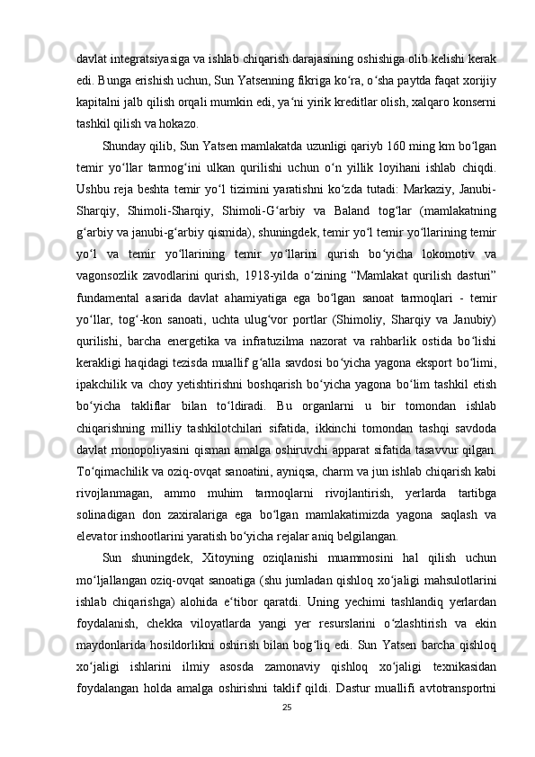 davlat integratsiyasiga va ishlab chiqarish darajasining oshishiga olib kelishi kerak
edi. Bunga erishish uchun, Sun Yatsenning fikriga ko ra, o sha paytda faqat xorijiyʻ ʻ
kapitalni jalb qilish orqali mumkin edi, ya ni yirik kreditlar olish, xalqaro konserni	
ʻ
tashkil qilish va hokazo.
Shunday qilib, Sun Yatsen mamlakatda uzunligi qariyb 160 ming km bo lgan	
ʻ
temir   yo llar   tarmog ini   ulkan   qurilishi   uchun   o n   yillik   loyihani   ishlab   chiqdi.	
ʻ ʻ ʻ
Ushbu   reja   beshta   temir   yo l   tizimini   yaratishni   ko zda   tutadi:   Markaziy,   Janubi-	
ʻ ʻ
Sharqiy,   Shimoli-Sharqiy,   Shimoli-G arbiy   va   Baland   tog lar   (mamlakatning	
ʻ ʻ
g arbiy va janubi-g arbiy qismida), shuningdek, temir yo l temir yo llarining temir	
ʻ ʻ ʻ ʻ
yo l   va   temir   yo llarining   temir   yo llarini   qurish   bo yicha   lokomotiv   va
ʻ ʻ ʻ ʻ
vagonsozlik   zavodlarini   qurish,   1918-yilda   o zining   “Mamlakat   qurilish   dasturi”	
ʻ
fundamental   asarida   davlat   ahamiyatiga   ega   bo lgan   sanoat   tarmoqlari   -   temir	
ʻ
yo llar,   tog -kon   sanoati,   uchta   ulug vor   portlar   (Shimoliy,   Sharqiy   va   Janubiy)	
ʻ ʻ ʻ
qurilishi,   barcha   energetika   va   infratuzilma   nazorat   va   rahbarlik   ostida   bo lishi	
ʻ
kerakligi haqidagi tezisda muallif g alla savdosi bo yicha yagona eksport bo limi,	
ʻ ʻ ʻ
ipakchilik   va   choy   yetishtirishni   boshqarish   bo yicha   yagona   bo lim   tashkil   etish	
ʻ ʻ
bo yicha   takliflar   bilan   to ldiradi.   Bu   organlarni   u   bir   tomondan   ishlab	
ʻ ʻ
chiqarishning   milliy   tashkilotchilari   sifatida,   ikkinchi   tomondan   tashqi   savdoda
davlat monopoliyasini  qisman amalga oshiruvchi apparat sifatida tasavvur qilgan.
To qimachilik va oziq-ovqat sanoatini, ayniqsa, charm va jun ishlab chiqarish kabi
ʻ
rivojlanmagan,   ammo   muhim   tarmoqlarni   rivojlantirish,   yerlarda   tartibga
solinadigan   don   zaxiralariga   ega   bo lgan   mamlakatimizda   yagona   saqlash   va	
ʻ
elevator inshootlarini yaratish bo yicha rejalar aniq belgilangan.	
ʻ
Sun   shuningdek,   Xitoyning   oziqlanishi   muammosini   hal   qilish   uchun
mo ljallangan oziq-ovqat sanoatiga (shu jumladan qishloq xo jaligi mahsulotlarini	
ʻ ʻ
ishlab   chiqarishga)   alohida   e tibor   qaratdi.   Uning   yechimi   tashlandiq   yerlardan	
ʻ
foydalanish,   chekka   viloyatlarda   yangi   yer   resurslarini   o zlashtirish   va   ekin	
ʻ
maydonlarida   hosildorlikni   oshirish   bilan   bog liq   edi.   Sun   Yatsen   barcha   qishloq	
ʻ
xo jaligi   ishlarini   ilmiy   asosda   zamonaviy   qishloq   xo jaligi   texnikasidan	
ʻ ʻ
foydalangan   holda   amalga   oshirishni   taklif   qildi.   Dastur   muallifi   avtotransportni
25 