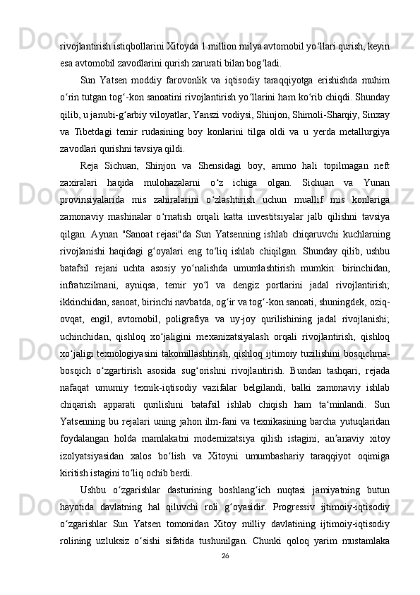 rivojlantirish istiqbollarini Xitoyda 1 million milya avtomobil yo llari qurish, keyinʻ
esa avtomobil zavodlarini qurish zarurati bilan bog ladi.	
ʻ
Sun   Yatsen   moddiy   farovonlik   va   iqtisodiy   taraqqiyotga   erishishda   muhim
o rin tutgan tog -kon sanoatini rivojlantirish yo llarini ham ko rib chiqdi. Shunday	
ʻ ʻ ʻ ʻ
qilib, u janubi-g arbiy viloyatlar, Yanszi vodiysi, Shinjon, Shimoli-Sharqiy, Sinxay	
ʻ
va   Tibetdagi   temir   rudasining   boy   konlarini   tilga   oldi   va   u   yerda   metallurgiya
zavodlari qurishni tavsiya qildi.
Reja   Sichuan,   Shinjon   va   Shensidagi   boy,   ammo   hali   topilmagan   neft
zaxiralari   haqida   mulohazalarni   o z   ichiga   olgan.   Sichuan   va   Yunan	
ʻ
provinsiyalarida   mis   zahiralarini   o zlashtirish   uchun   muallif   mis   konlariga
ʻ
zamonaviy   mashinalar   o rnatish   orqali   katta   investitsiyalar   jalb   qilishni   tavsiya	
ʻ
qilgan.   Aynan   "Sanoat   rejasi"da   Sun   Yatsenning   ishlab   chiqaruvchi   kuchlarning
rivojlanishi   haqidagi   g oyalari   eng   to liq   ishlab   chiqilgan.   Shunday   qilib,   ushbu	
ʻ ʻ
batafsil   rejani   uchta   asosiy   yo nalishda   umumlashtirish   mumkin:   birinchidan,	
ʻ
infratuzilmani,   ayniqsa,   temir   yo l   va   dengiz   portlarini   jadal   rivojlantirish;	
ʻ
ikkinchidan, sanoat, birinchi navbatda, og ir va tog -kon sanoati, shuningdek, oziq-	
ʻ ʻ
ovqat,   engil,   avtomobil,   poligrafiya   va   uy-joy   qurilishining   jadal   rivojlanishi;
uchinchidan,   qishloq   xo jaligini   mexanizatsiyalash   orqali   rivojlantirish,   qishloq	
ʻ
xo jaligi  texnologiyasini  takomillashtirish,  qishloq ijtimoiy tuzilishini  bosqichma-	
ʻ
bosqich   o zgartirish   asosida   sug orishni   rivojlantirish.   Bundan   tashqari,   rejada	
ʻ ʻ
nafaqat   umumiy   texnik-iqtisodiy   vazifalar   belgilandi,   balki   zamonaviy   ishlab
chiqarish   apparati   qurilishini   batafsil   ishlab   chiqish   ham   ta minlandi.   Sun	
ʻ
Yatsenning   bu   rejalari   uning   jahon  ilm-fani   va   texnikasining   barcha   yutuqlaridan
foydalangan   holda   mamlakatni   modernizatsiya   qilish   istagini,   an anaviy   xitoy	
ʼ
izolyatsiyasidan   xalos   bo lish   va   Xitoyni   umumbashariy   taraqqiyot   oqimiga	
ʻ
kiritish istagini to liq ochib berdi.	
ʻ
Ushbu   o zgarishlar   dasturining   boshlang ich   nuqtasi   jamiyatning   butun	
ʻ ʻ
hayotida   davlatning   hal   qiluvchi   roli   g oyasidir.   Progressiv   ijtimoiy-iqtisodiy	
ʻ
o zgarishlar   Sun   Yatsen   tomonidan   Xitoy   milliy   davlatining   ijtimoiy-iqtisodiy	
ʻ
rolining   uzluksiz   o sishi   sifatida   tushunilgan.   Chunki   qoloq   yarim   mustamlaka	
ʻ
26 