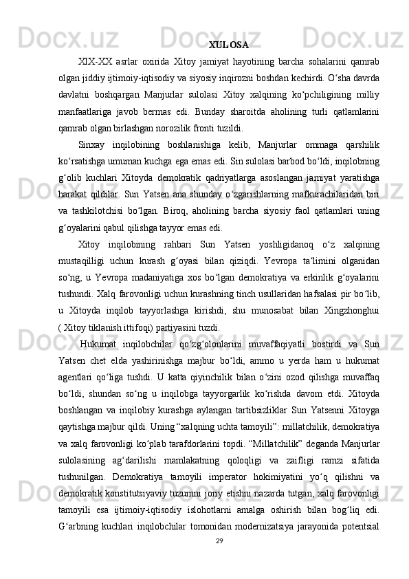 XULOSA
XIX-XX   asrlar   oxirida   Xitoy   jamiyat   hayotining   barcha   sohalarini   qamrab
olgan jiddiy ijtimoiy-iqtisodiy va siyosiy inqirozni boshdan kechirdi. O sha davrdaʻ
davlatni   boshqargan   Manjurlar   sulolasi   Xitoy   xalqining   ko pchiligining   milliy	
ʻ
manfaatlariga   javob   bermas   edi.   Bunday   sharoitda   aholining   turli   qatlamlarini
qamrab olgan birlashgan norozilik fronti tuzildi.
Sinxay   inqilobining   boshlanishiga   kelib,   Manjurlar   ommaga   qarshilik
ko rsatishga umuman kuchga ega emas edi. Sin sulolasi barbod bo ldi, inqilobning	
ʻ ʻ
g olib   kuchlari   Xitoyda   demokratik   qadriyatlarga   asoslangan   jamiyat   yaratishga
ʻ
harakat   qildilar.   Sun   Yatsen   ana   shunday   o zgarishlarning   mafkurachilaridan   biri	
ʻ
va   tashkilotchisi   bo lgan.   Biroq,   aholining   barcha   siyosiy   faol   qatlamlari   uning	
ʻ
g oyalarini qabul qilishga tayyor emas edi.	
ʻ
Xitoy   inqilobining   rahbari   Sun   Yatsen   yoshligidanoq   o z   xalqining	
ʻ
mustaqilligi   uchun   kurash   g oyasi   bilan   qiziqdi.   Yevropa   ta limini   olganidan	
ʻ ʻ
so ng,   u   Yevropa   madaniyatiga   xos   bo lgan   demokratiya   va   erkinlik   g oyalarini	
ʻ ʻ ʻ
tushundi. Xalq farovonligi uchun kurashning tinch usullaridan hafsalasi pir bo lib,	
ʻ
u   Xitoyda   inqilob   tayyorlashga   kirishdi,   shu   munosabat   bilan   Xingzhonghui
( Xitoy tiklanish ittifoqi) partiyasini tuzdi.
  Hukumat   inqilobchilar   qo zg olonlarini   muvaffaqiyatli   bostirdi   va   Sun	
ʻ ʻ
Yatsen   chet   elda   yashirinishga   majbur   bo ldi,   ammo   u   yerda   ham   u   hukumat	
ʻ
agentlari   qo liga   tushdi.   U   katta   qiyinchilik   bilan   o zini   ozod   qilishga   muvaffaq	
ʻ ʻ
bo ldi,   shundan   so ng   u   inqilobga   tayyorgarlik   ko rishda   davom   etdi.   Xitoyda	
ʻ ʻ ʻ
boshlangan   va   inqilobiy   kurashga   aylangan   tartibsizliklar   Sun   Yatsenni   Xitoyga
qaytishga majbur qildi. Uning “xalqning uchta tamoyili”:   millatchilik, demokratiya
va xalq farovonligi ko plab tarafdorlarini topdi	
ʻ .   “Millatchilik” deganda Manjurlar
sulolasining   ag darilishi   mamlakatning   qoloqligi   va   zaifligi   ramzi   sifatida	
ʻ
tushunilgan.   Demokratiya   tamoyili   imperator   hokimiyatini   yo q   qilishni   va	
ʻ
demokratik konstitutsiyaviy tuzumni joriy etishni nazarda tutgan, xalq farovonligi
tamoyili   esa   ijtimoiy-iqtisodiy   islohotlarni   amalga   oshirish   bilan   bog liq   edi.	
ʻ
G arbning   kuchlari   inqilobchilar   tomonidan   modernizatsiya   jarayonida   potentsial	
ʻ
29