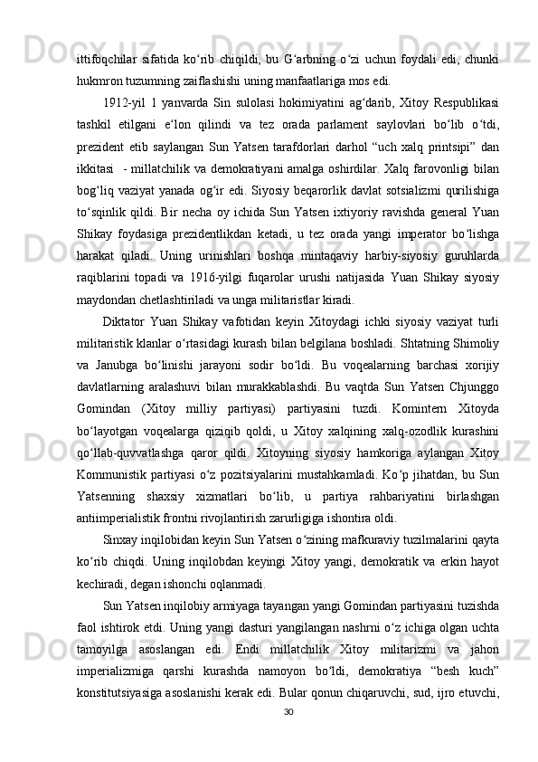 ittifoqchilar   sifatida   ko rib   chiqildi,   bu   G arbning   o zi   uchun   foydali   edi,   chunkiʻ ʻ ʻ
hukmron tuzumning zaiflashishi uning manfaatlariga mos edi.
1912-yil   1   yanvarda   Sin   sulolasi   hokimiyatini   ag darib,   Xitoy   Respublikasi	
ʻ
tashkil   etilgani   e lon   qilindi   va   tez   orada   parlament   saylovlari   bo lib   o tdi,	
ʻ ʻ ʻ
prezident   etib   saylangan   Sun   Yatsen   tarafdorlari   darhol   “uch   xalq   printsipi”   dan
ikkitasi    - millatchilik va demokratiyani  amalga oshirdilar. Xalq farovonligi  bilan
bog liq  vaziyat   yanada  og ir  edi.  Siyosiy  beqarorlik  davlat   sotsializmi   qurilishiga	
ʻ ʻ
to sqinlik   qildi.   Bir   necha   oy   ichida   Sun   Yatsen   ixtiyoriy   ravishda   general   Yuan	
ʻ
Shikay   foydasiga   prezidentlikdan   ketadi,   u   tez   orada   yangi   imperator   bo lishga	
ʻ
harakat   qiladi.   Uning   urinishlari   boshqa   mintaqaviy   harbiy-siyosiy   guruhlarda
raqiblarini   topadi   va   1916-yilgi   fuqarolar   urushi   natijasida   Yuan   Shikay   siyosiy
maydondan chetlashtiriladi va unga militaristlar kiradi.
Diktator   Yuan   Shikay   vafotidan   keyin   Xitoydagi   ichki   siyosiy   vaziyat   turli
militaristik klanlar o rtasidagi kurash bilan belgilana boshladi. Shtatning Shimoliy	
ʻ
va   Janubga   bo linishi   jarayoni   sodir   bo ldi.   Bu   voqealarning   barchasi   xorijiy	
ʻ ʻ
davlatlarning   aralashuvi   bilan   murakkablashdi.   Bu   vaqtda   Sun   Yatsen   Chjunggo
Gomindan   (Xitoy   milliy   partiyasi)   partiyasini   tuzdi.   Komintern   Xitoyda
bo layotgan   voqealarga   qiziqib   qoldi,   u   Xitoy   xalqining   xalq-ozodlik   kurashini	
ʻ
qo llab-quvvatlashga   qaror   qildi.   Xitoyning   siyosiy   hamkoriga   aylangan   Xitoy
ʻ
Kommunistik   partiyasi   o z   pozitsiyalarini   mustahkamladi.   Ko p   jihatdan,   bu   Sun	
ʻ ʻ
Yatsenning   shaxsiy   xizmatlari   bo lib,   u   partiya   rahbariyatini   birlashgan	
ʻ
antiimperialistik frontni rivojlantirish zarurligiga ishontira oldi.
Sinxay inqilobidan keyin Sun Yatsen o zining mafkuraviy tuzilmalarini qayta	
ʻ
ko rib   chiqdi.   Uning   inqilobdan   keyingi   Xitoy   yangi,   demokratik   va   erkin   hayot	
ʻ
kechiradi, degan ishonchi oqlanmadi.
Sun Yatsen inqilobiy armiyaga tayangan yangi Gomindan partiyasini tuzishda
faol ishtirok etdi .   Uning yangi dasturi yangilangan nashrni o z ichiga olgan uchta	
ʻ
tamoyilga   asoslangan   edi.   Endi   millatchilik   Xitoy   militarizmi   va   jahon
imperializmiga   qarshi   kurashda   namoyon   bo ldi,   demokratiya   “besh   kuch”	
ʻ
konstitutsiyasiga asoslanishi kerak edi. Bular qonun chiqaruvchi, sud, ijro etuvchi,
30 