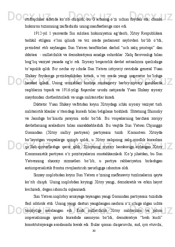 ittifoqchilar   sifatida   ko rib   chiqildi,   bu   G arbning   o zi   uchun   foydali   edi,   chunkiʻ ʻ ʻ
hukmron tuzumning zaiflashishi uning manfaatlariga mos edi.
1912-yil   1   yanvarda   Sin   sulolasi   hokimiyatini   ag darib,   Xitoy   Respublikasi	
ʻ
tashkil   etilgani   e lon   qilindi   va   tez   orada   parlament   saylovlari   bo lib   o tdi,	
ʻ ʻ ʻ
prezident   etib   saylangan   Sun   Yatsen   tarafdorlari   darhol   “uch   xalq   printsipi”   dan
ikkitasi    - millatchilik va demokratiyani  amalga oshirdilar. Xalq farovonligi  bilan
bog liq  vaziyat   yanada  og ir  edi.  Siyosiy  beqarorlik  davlat   sotsializmi   qurilishiga	
ʻ ʻ
to sqinlik   qildi.   Bir   necha   oy   ichida   Sun   Yatsen   ixtiyoriy   ravishda   general   Yuan	
ʻ
Shikay   foydasiga   prezidentlikdan   ketadi,   u   tez   orada   yangi   imperator   bo lishga	
ʻ
harakat   qiladi.   Uning   urinishlari   boshqa   mintaqaviy   harbiy-siyosiy   guruhlarda
raqiblarini   topadi   va   1916-yilgi   fuqarolar   urushi   natijasida   Yuan   Shikay   siyosiy
maydondan chetlashtiriladi va unga militaristlar kiradi.
Diktator   Yuan   Shikay   vafotidan   keyin   Xitoydagi   ichki   siyosiy   vaziyat   turli
militaristik klanlar o rtasidagi kurash bilan belgilana boshladi. Shtatning Shimoliy	
ʻ
va   Janubga   bo linishi   jarayoni   sodir   bo ldi.   Bu   voqealarning   barchasi   xorijiy	
ʻ ʻ
davlatlarning   aralashuvi   bilan   murakkablashdi.   Bu   vaqtda   Sun   Yatsen   Chjunggo
Gomindan   (Xitoy   milliy   partiyasi)   partiyasini   tuzdi.   Komintern   Xitoyda
bo layotgan   voqealarga   qiziqib   qoldi,   u   Xitoy   xalqining   xalq-ozodlik   kurashini	
ʻ
qo llab-quvvatlashga   qaror   qildi.   Xitoyning   siyosiy   hamkoriga   aylangan   Xitoy
ʻ
Kommunistik   partiyasi   o z   pozitsiyalarini   mustahkamladi.   Ko p   jihatdan,   bu   Sun	
ʻ ʻ
Yatsenning   shaxsiy   xizmatlari   bo lib,   u   partiya   rahbariyatini   birlashgan	
ʻ
antiimperialistik frontni rivojlantirish zarurligiga ishontira oldi.
Sinxay inqilobidan keyin Sun Yatsen o zining mafkuraviy tuzilmalarini qayta	
ʻ
ko rib   chiqdi.   Uning   inqilobdan   keyingi   Xitoy   yangi,   demokratik   va   erkin   hayot	
ʻ
kechiradi, degan ishonchi oqlanmadi.
Sun Yatsen inqilobiy armiyaga tayangan yangi Gomindan partiyasini tuzishda
faol ishtirok etdi .   Uning yangi dasturi yangilangan nashrni o z ichiga olgan uchta	
ʻ
tamoyilga   asoslangan   edi.   Endi   millatchilik   Xitoy   militarizmi   va   jahon
imperializmiga   qarshi   kurashda   namoyon   bo ldi,   demokratiya   “besh   kuch”	
ʻ
konstitutsiyasiga asoslanishi kerak edi. Bular qonun chiqaruvchi, sud, ijro etuvchi,
30