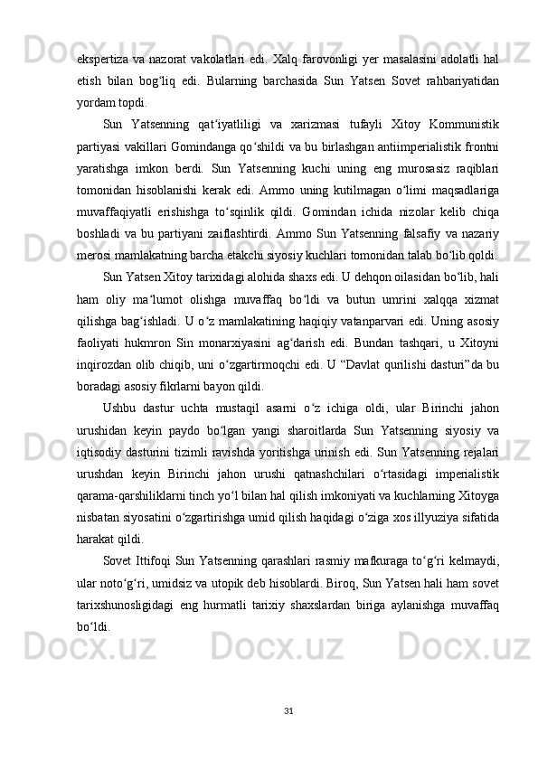 ekspertiza   va   nazorat   vakolatlari   edi.   Xalq   farovonligi   yer   masalasini   adolatli   hal
etish   bilan   bog liq   edi.   Bularning   barchasida   Sun   Yatsen   Sovet   rahbariyatidanʻ
yordam topdi.
Sun   Yatsenning   qat iyatliligi   va   xarizmasi   tufayli   Xitoy   Kommunistik	
ʻ
partiyasi vakillari Gomindanga qo shildi va bu birlashgan antiimperialistik frontni	
ʻ
yaratishga   imkon   berdi.   Sun   Yatsenning   kuchi   uning   eng   murosasiz   raqiblari
tomonidan   hisoblanishi   kerak   edi.   Ammo   uning   kutilmagan   o limi   maqsadlariga	
ʻ
muvaffaqiyatli   erishishga   to sqinlik   qildi.   Gomindan   ichida   nizolar   kelib   chiqa	
ʻ
boshladi   va   bu   partiyani   zaiflashtirdi.   Ammo   Sun   Yatsenning   falsafiy   va   nazariy
merosi mamlakatning barcha etakchi siyosiy kuchlari tomonidan talab bo lib qoldi.	
ʻ
Sun Yatsen Xitoy tarixidagi alohida shaxs edi. U dehqon oilasidan bo lib, hali
ʻ
ham   oliy   ma lumot   olishga   muvaffaq   bo ldi   va   butun   umrini   xalqqa   xizmat	
ʻ ʻ
qilishga bag ishladi. U o z mamlakatining haqiqiy vatanparvari edi. Uning asosiy	
ʻ ʻ
faoliyati   hukmron   Sin   monarxiyasini   ag darish   edi.   Bundan   tashqari,   u   Xitoyni	
ʻ
inqirozdan olib chiqib, uni o zgartirmoqchi edi. U “Davlat  qurilishi  dasturi”da bu	
ʻ
boradagi asosiy fikrlarni bayon qildi.
Ushbu   dastur   uchta   mustaqil   asarni   o z   ichiga   oldi,   ular   Birinchi   jahon	
ʻ
urushidan   keyin   paydo   bo lgan   yangi   sharoitlarda   Sun   Yatsenning   siyosiy   va	
ʻ
iqtisodiy  dasturini   tizimli   ravishda   yoritishga   urinish   edi.  Sun  Yatsenning   rejalari
urushdan   keyin   Birinchi   jahon   urushi   qatnashchilari   o rtasidagi   imperialistik	
ʻ
qarama-qarshiliklarni tinch yo l bilan hal qilish imkoniyati va kuchlarning Xitoyga	
ʻ
nisbatan siyosatini o zgartirishga umid qilish haqidagi o ziga xos illyuziya sifatida	
ʻ ʻ
harakat qildi.
Sovet Ittifoqi Sun Yatsenning  qarashlari  rasmiy mafkuraga to g ri  kelmaydi,	
ʻ ʻ
ular noto g ri, umidsiz va utopik deb hisoblardi. Biroq, Sun Yatsen hali ham sovet	
ʻ ʻ
tarixshunosligidagi   eng   hurmatli   tarixiy   shaxslardan   biriga   aylanishga   muvaffaq
bo ldi.	
ʻ
 
31