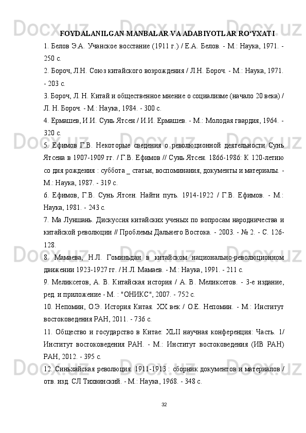FOYDALANILGAN MANBALAR VA ADABIYOTLAR RO YXATIʻ
1. Белов Э.А. Учанское восстание (1911 г.) / Е.А. Белов. - М.: Наука, 1971. -
250 с.
2. Бороч, Л.Н. Союз китайского возрождения / Л.Н. Бороч. - М.: Наука, 1971.
- 203 с.
3. Бороч, Л. Н. Китай и общественное мнение о социализме (начало 20 века) /
Л. Н. Бороч. - М.: Наука, 1984. - 300 с.
4. Ермашев, И.И. Сунь Ятсен / И.И. Ермашев. - М.: Молодая гвардия, 1964. -
320 с.
5.   Ефимов   Г.В.   Некоторые   сведения   о   революционной   деятельности   Сунь
Ятсена в 1907-1909 гг. / Г.В. Ефимов // Сунь Ятсен. 1866-1986: К 120-летию
со дня рождения : суббота _ статьи, воспоминания, документы и материалы. -
М.: Наука, 1987. - 319 с.
6.   Ефимов,   Г.В.   Сунь   Ятсен.   Найти   путь.   1914-1922   /   Г.В.   Ефимов.   -   М.:
Наука, 1981. - 243 с.
7. Ма Луншань. Дискуссия  китайских  ученых по вопросам  народничества  и
китайской революции // Проблемы Дальнего Востока. - 2003. - № 2. - С. 126-
128.
8.   Мамаева,   Н.Л.   Гоминьдан   в   китайском   национально-революционном
движении 1923-1927 гг. / Н.Л. Мамаев. - М.: Наука, 1991. - 211 с.
9.   Меликсетов,   А.   В.   Китайская   история   /   А.   В.   Меликсетов.   -   3-е   издание,
ред. и приложение - М. : "ОНИКС", 2007. - 752 с.
10.   Непомин,   О.Э.   История   Китая.   XX   век   /   О.Е.   Непомин.   -   М.:   Институт
востоковедения РАН, 2011. - 736 с.
11.   Общество   и   государство   в   Китае:   XLII   научная   конференция:   Часть.   1/
Институт   востоковедения   РАН.   -   М.:   Институт   востоковедения   (ИВ   РАН)
РАН, 2012. - 395 с.
12. Синьхайская революция. 1911-1913 : сборник документов и материалов /
отв. изд. СЛ Тихвинский. - М.: Наука, 1968. - 348 с.
32