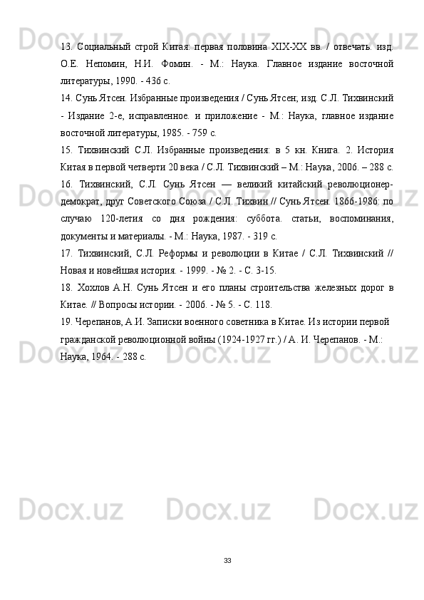 13.   Социальный   строй   Китая:   первая   половина   XIX-XX   вв.   /   отвечать.   изд.
О.Е.   Непомин,   Н.И.   Фомин.   -   М.:   Наука.   Главное   издание   восточной
литературы, 1990. - 436 с.
14. Сунь Ятсен. Избранные произведения / Сунь Ятсен; изд. С.Л. Тихвинский
-   Издание   2-е,   исправленное.   и   приложение   -   М.:   Наука,   главное   издание
восточной литературы, 1985. - 759 с.
15.   Тихвинский   С.Л.   Избранные   произведения:   в   5   кн.   Книга.   2.   История
Китая в первой четверти 20 века / С.Л. Тихвинский – М.: Наука, 2006. – 288 с.
16.   Тихвинский,   С.Л.   Сунь   Ятсен   —   великий   китайский   революционер-
демократ, друг Советского Союза / С.Л. Тихвин // Сунь Ятсен. 1866-1986: по
случаю   120-летия   со   дня   рождения:   суббота.   статьи,   воспоминания,
документы и материалы. - М.: Наука, 1987. - 319 с.
17.   Тихвинский,   С.Л.   Реформы   и   революции   в   Китае   /   С.Л.   Тихвинский   //
Новая и новейшая история. - 1999. - № 2. - С. 3-15.
18.   Хохлов   А.Н.   Сунь   Ятсен   и   его   планы   строительства   железных   дорог   в
Китае. // Вопросы истории. - 2006. - № 5. - С. 118.
19. Черепанов, А.И. Записки военного советника в Китае. Из истории первой 
гражданской революционной войны (1924-1927 гг.) / А. И. Черепанов. - М.: 
Наука, 1964. - 288 с.
33