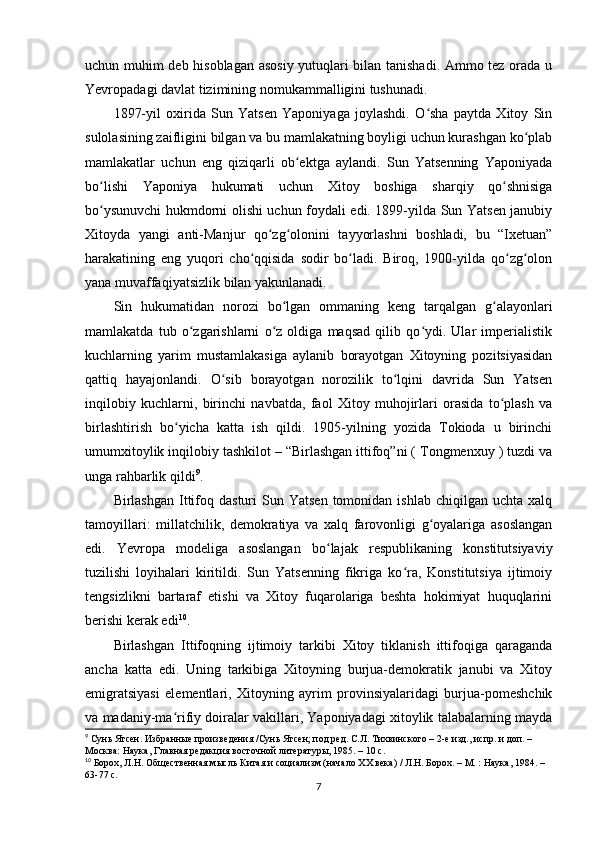 uchun muhim deb hisoblagan asosiy yutuqlari bilan tanishadi. Ammo tez orada u
Yevropadagi davlat tizimining nomukammalligini tushunadi.
1897-yil   oxirida   Sun   Yatsen   Yaponiyaga   joylashdi.   O sha   paytda   Xitoy   Sinʻ
sulolasining zaifligini bilgan va bu mamlakatning boyligi uchun kurashgan ko plab	
ʻ
mamlakatlar   uchun   eng   qiziqarli   ob ektga   aylandi.   Sun   Yatsenning   Yaponiyada	
ʻ
bo lishi   Yaponiya   hukumati   uchun   Xitoy   boshiga   sharqiy   qo shnisiga	
ʻ ʻ
bo ysunuvchi hukmdorni olishi uchun foydali edi. 1899-yilda Sun Yatsen janubiy
ʻ
Xitoyda   yangi   anti-Manjur   qo zg olonini   tayyorlashni   boshladi,   bu   “Ixetuan”	
ʻ ʻ
harakatining   eng   yuqori   cho qqisida   sodir   bo ladi.   Biroq,   1900-yilda   qo zg olon	
ʻ ʻ ʻ ʻ
yana muvaffaqiyatsizlik bilan yakunlanadi.
Sin   hukumatidan   norozi   bo lgan   ommaning   keng   tarqalgan   g alayonlari	
ʻ ʻ
mamlakatda   tub   o zgarishlarni   o z   oldiga   maqsad   qilib   qo ydi.   Ular   imperialistik	
ʻ ʻ ʻ
kuchlarning   yarim   mustamlakasiga   aylanib   borayotgan   Xitoyning   pozitsiyasidan
qattiq   hayajonlandi.   O sib   borayotgan   norozilik   to lqini   davrida   Sun   Yatsen	
ʻ ʻ
inqilobiy   kuchlarni,   birinchi   navbatda,   faol   Xitoy   muhojirlari   orasida   to plash   va	
ʻ
birlashtirish   bo yicha   katta   ish   qildi.   1905-yilning   yozida   Tokioda   u   birinchi	
ʻ
umumxitoylik inqilobiy tashkilot – “Birlashgan ittifoq”ni ( Tongmenxuy ) tuzdi va
unga rahbarlik qildi 9
.
Birlashgan  Ittifoq  dasturi  Sun  Yatsen  tomonidan  ishlab   chiqilgan   uchta  xalq
tamoyillari:   millatchilik,   demokratiya   va   xalq   farovonligi   g oyalariga   asoslangan	
ʻ
edi.   Yevropa   modeliga   asoslangan   bo lajak   respublikaning   konstitutsiyaviy	
ʻ
tuzilishi   loyihalari   kiritildi.   Sun   Yatsenning   fikriga   ko ra,   Konstitutsiya   ijtimoiy	
ʻ
tengsizlikni   bartaraf   etishi   va   Xitoy   fuqarolariga   beshta   hokimiyat   huquqlarini
berishi kerak edi 10
.
Birlashgan   Ittifoqning   ijtimoiy   tarkibi   Xitoy   tiklanish   ittifoqiga   qaraganda
ancha   katta   edi.   Uning   tarkibiga   Xitoyning   burjua-demokratik   janubi   va   Xitoy
emigratsiyasi   elementlari,   Xitoyning   ayrim   provinsiyalaridagi   burjua-pomeshchik
va madaniy-ma rifiy doiralar vakillari, Yaponiyadagi xitoylik talabalarning mayda	
ʻ
9
  Сунь Ятсен. Избранные произведения /Сунь Ятсен; под ред. С.Л. Тихвинского – 2-е изд., испр. и доп. – 
Москва: Наука, Главная редакция восточной литературы, 1985. – 10 с.
10
  Борох, Л.Н. Общественная мысль Китая и социализм (начало ХХ века) / Л.Н. Борох. – М. : Наука, 1984. – 
63-77 с.
7