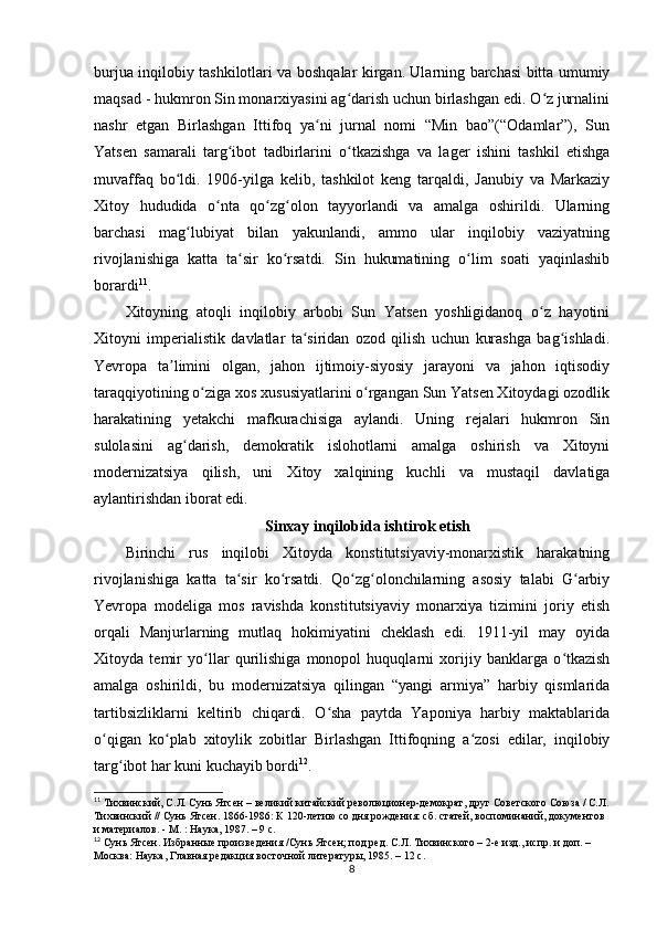 burjua inqilobiy tashkilotlari va boshqalar kirgan. Ularning barchasi bitta umumiy
maqsad - hukmron Sin monarxiyasini ag darish uchun birlashgan edi. O z jurnaliniʻ ʻ
nashr   etgan   Birlashgan   Ittifoq   ya ni   jurnal   nomi   “Min   bao”(“Odamlar”),   Sun	
ʻ
Yatsen   samarali   targ ibot   tadbirlarini   o tkazishga   va   lager   ishini   tashkil   etishga	
ʻ ʻ
muvaffaq   bo ldi.   1906-yilga   kelib,   tashkilot   keng   tarqaldi,   Janubiy   va   Markaziy	
ʻ
Xitoy   hududida   o nta   qo zg olon   tayyorlandi   va   amalga   oshirildi.   Ularning	
ʻ ʻ ʻ
barchasi   mag lubiyat   bilan   yakunlandi,   ammo   ular   inqilobiy   vaziyatning	
ʻ
rivojlanishiga   katta   ta sir   ko rsatdi.   Sin   hukumatining   o lim   soati   yaqinlashib	
ʻ ʻ ʻ
borardi 11
.
Xitoyning   atoqli   inqilobiy   arbobi   Sun   Yatsen   yoshligidanoq   o z   hayotini	
ʻ
Xitoyni   imperialistik   davlatlar   ta siridan   ozod   qilish   uchun   kurashga   bag ishladi.	
ʻ ʻ
Yevropa   ta limini   olgan,   jahon   ijtimoiy-siyosiy   jarayoni   va   jahon   iqtisodiy	
ʼ
taraqqiyotining o ziga xos xususiyatlarini o rgangan Sun Yatsen Xitoydagi ozodlik	
ʻ ʻ
harakatining   yetakchi   mafkurachisiga   aylandi.   Uning   rejalari   hukmron   Sin
sulolasini   ag darish,   demokratik   islohotlarni   amalga   oshirish   va   Xitoyni	
ʻ
modernizatsiya   qilish,   uni   Xitoy   xalqining   kuchli   va   mustaqil   davlatiga
aylantirishdan iborat edi.
Sinxay inqilobida ishtirok etish
Birinchi   rus   inqilobi   Xitoyda   konstitutsiyaviy-monarxistik   harakatning
rivojlanishiga   katta   ta sir   ko rsatdi.   Qo zg olonchilarning   asosiy   talabi   G arbiy	
ʻ ʻ ʻ ʻ ʻ
Yevropa   modeliga   mos   ravishda   konstitutsiyaviy   monarxiya   tizimini   joriy   etish
orqali   Manjurlarning   mutlaq   hokimiyatini   cheklash   edi.   1911-yil   may   oyida
Xitoyda   temir   yo llar   qurilishiga   monopol   huquqlarni   xorijiy   banklarga   o tkazish	
ʻ ʻ
amalga   oshirildi,   bu   modernizatsiya   qilingan   “yangi   armiya”   harbiy   qismlarida
tartibsizliklarni   keltirib   chiqardi.   O sha   paytda   Yaponiya   harbiy   maktablarida	
ʻ
o qigan   ko plab   xitoylik   zobitlar   Birlashgan   Ittifoqning   a zosi   edilar,   inqilobiy	
ʻ ʻ ʻ
targ ibot har kuni kuchayib bordi	
ʻ 12
.
11
  Тихвинский, С.Л. Сунь Ятсен – великий китайский революционер-демократ, друг Советского Союза / С.Л.
Тихвинский // Сунь Ятсен. 1866-1986: К 120-летию со дня рождения: cб. статей, воспоминаний, документов 
и материалов. - М. : Наука, 1987. – 9 с.
12
  Сунь Ятсен. Избранные произведения /Сунь Ятсен; под ред. С.Л. Тихвинского – 2-е изд., испр. и доп. – 
Москва: Наука, Главная редакция восточной литературы, 1985. – 12 с.
8 