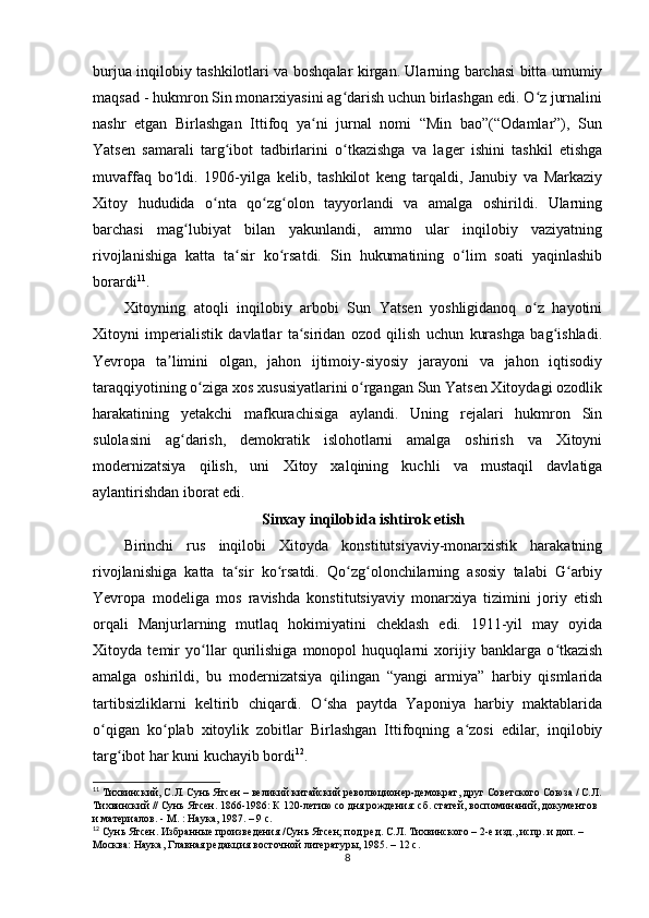 burjua inqilobiy tashkilotlari va boshqalar kirgan. Ularning barchasi bitta umumiy
maqsad - hukmron Sin monarxiyasini ag darish uchun birlashgan edi. O z jurnaliniʻ ʻ
nashr   etgan   Birlashgan   Ittifoq   ya ni   jurnal   nomi   “Min   bao”(“Odamlar”),   Sun	
ʻ
Yatsen   samarali   targ ibot   tadbirlarini   o tkazishga   va   lager   ishini   tashkil   etishga	
ʻ ʻ
muvaffaq   bo ldi.   1906-yilga   kelib,   tashkilot   keng   tarqaldi,   Janubiy   va   Markaziy	
ʻ
Xitoy   hududida   o nta   qo zg olon   tayyorlandi   va   amalga   oshirildi.   Ularning	
ʻ ʻ ʻ
barchasi   mag lubiyat   bilan   yakunlandi,   ammo   ular   inqilobiy   vaziyatning	
ʻ
rivojlanishiga   katta   ta sir   ko rsatdi.   Sin   hukumatining   o lim   soati   yaqinlashib	
ʻ ʻ ʻ
borardi 11
.
Xitoyning   atoqli   inqilobiy   arbobi   Sun   Yatsen   yoshligidanoq   o z   hayotini	
ʻ
Xitoyni   imperialistik   davlatlar   ta siridan   ozod   qilish   uchun   kurashga   bag ishladi.	
ʻ ʻ
Yevropa   ta limini   olgan,   jahon   ijtimoiy-siyosiy   jarayoni   va   jahon   iqtisodiy	
ʼ
taraqqiyotining o ziga xos xususiyatlarini o rgangan Sun Yatsen Xitoydagi ozodlik	
ʻ ʻ
harakatining   yetakchi   mafkurachisiga   aylandi.   Uning   rejalari   hukmron   Sin
sulolasini   ag darish,   demokratik   islohotlarni   amalga   oshirish   va   Xitoyni	
ʻ
modernizatsiya   qilish,   uni   Xitoy   xalqining   kuchli   va   mustaqil   davlatiga
aylantirishdan iborat edi.
Sinxay inqilobida ishtirok etish
Birinchi   rus   inqilobi   Xitoyda   konstitutsiyaviy-monarxistik   harakatning
rivojlanishiga   katta   ta sir   ko rsatdi.   Qo zg olonchilarning   asosiy   talabi   G arbiy	
ʻ ʻ ʻ ʻ ʻ
Yevropa   modeliga   mos   ravishda   konstitutsiyaviy   monarxiya   tizimini   joriy   etish
orqali   Manjurlarning   mutlaq   hokimiyatini   cheklash   edi.   1911-yil   may   oyida
Xitoyda   temir   yo llar   qurilishiga   monopol   huquqlarni   xorijiy   banklarga   o tkazish	
ʻ ʻ
amalga   oshirildi,   bu   modernizatsiya   qilingan   “yangi   armiya”   harbiy   qismlarida
tartibsizliklarni   keltirib   chiqardi.   O sha   paytda   Yaponiya   harbiy   maktablarida	
ʻ
o qigan   ko plab   xitoylik   zobitlar   Birlashgan   Ittifoqning   a zosi   edilar,   inqilobiy	
ʻ ʻ ʻ
targ ibot har kuni kuchayib bordi	
ʻ 12
.
11
  Тихвинский, С.Л. Сунь Ятсен – великий китайский революционер-демократ, друг Советского Союза / С.Л.
Тихвинский // Сунь Ятсен. 1866-1986: К 120-летию со дня рождения: cб. статей, воспоминаний, документов 
и материалов. - М. : Наука, 1987. – 9 с.
12
  Сунь Ятсен. Избранные произведения /Сунь Ятсен; под ред. С.Л. Тихвинского – 2-е изд., испр. и доп. – 
Москва: Наука, Главная редакция восточной литературы, 1985. – 12 с.
8