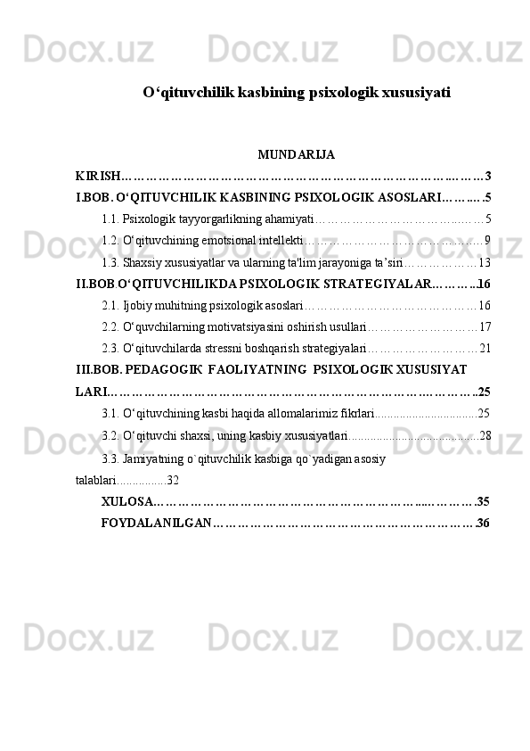 O‘qituvchilik kasbining psixologik xususiyati
MUNDARIJA
KIRISH…………………………………………………………………….………3
I.BOB.   O‘QITUVCHILIK KASBINING PSIXOLOGIK ASOSLARI…….….5
1.1.   Psixologik tayyorgarlikning ahamiyati……………………………...……5
1.2.   O‘qituvchining emotsional intellekti…………………………………..…9
1.3.   Shaxsiy xususiyatlar va ularning ta'lim jarayoniga ta’siri………………13
II.BOB . O‘QITUVCHILIKDA PSIXOLOGIK STRATEGIYALAR………...16
2.1.   Ijobiy muhitning psixologik asoslari……………………………………16
2.2.   O‘quvchilarning motivatsiyasini oshirish usullari………………………17
2.3.   O‘qituvchilarda stressni boshqarish strategiyalari………………………21
III.BOB.   PEDAGOGIК  FAOLIYATNING  PSIXOLOGIК XUSUSIYAT
LARI………………………………………………………………….…………..25
3.1.   O‘qituvchining kasbi haqida allomalarimiz fikrlari.................................25
3.2.   O‘qituvchi shaxsi, uning kasbiy xususiyatlari..........................................28
3.3.     Jamiyatning o`qituvchilik kasbiga qo`yadigan asosiy 
talablari................32
XULOSA………………………………………………………...………….35
FOYDALANILGAN……………………………………………………….36
1 