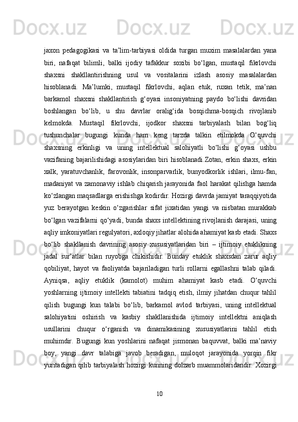 jaxon   pedagogikasi   va   ta’lim-tarbiyasi   oldida   turgan   muxim   masalalardan   yana
biri,   nafaqat   bilimli,   balki   ijodiy   tafakkur   soxibi   bo‘lgan,   mustaqil   fikrlovchi
shaxsni   shakllantirishning   usul   va   vositalarini   izlash   asosiy   masalalardan
hisoblanadi.   Ma’lumki,   mustaqil   fikrlovchi,   aqlan   etuk,   ruxan   tetik,   ma’nan
barkamol   shaxsni   shakllantirish   g‘oyasi   insoniyatning   paydo   bo‘lishi   davridan
boshlangan   bo‘lib,   u   shu   davrlar   oralig‘ida   bosqichma-bosqich   rivojlanib
kelmokda.   Mustaqil   fikrlovchi,   ijodkor   shaxsni   tarbiyalash   bilan   bog‘liq
tushunchalar   bugungi   kunda   ham   keng   tarzda   talkin   etilmokda   O‘quvchi
shaxsning   erkinligi   va   uning   intellektual   salohiyatli   bo‘lishi   g‘oyasi   ushbu
vazifaning   bajarilishidagi   asosiylaridan   biri   hisoblanadi.Zotan,   erkin   shaxs,   erkin
xalk,   yaratuvchanlik,   farovonlik,   insonparvarlik,   bunyodkorlik   ishlari,   ilmu-fan,
madaniyat  va zamonaviy ishlab chiqarish jarayonida faol harakat qilishga hamda
ko‘zlangan maqsadlarga erishishga kodirdir. Hozirgi davrda jamiyat taraqqiyotida
yuz   berayotgan   keskin   o‘zgarishlar   sifat   jixatidan   yangi   va   nisbatan   murakkab
bo‘lgan vazifalarni qo‘yadi, bunda shaxs intellektining rivojlanish darajasi, uning
aqliy imkoniyatlari regulyatori, axloqiy jihatlar alohida ahamiyat kasb etadi. Shaxs
bo‘lib   shakllanish   davrining   asosiy   xususiyatlaridan   biri   –   ijtimoiy   etuklikning
jadal   sur’atlar   bilan   ruyobga   chikishidir.   Bunday   etuklik   shaxsdan   zarur   aqliy
qobiliyat,   hayot   va   faoliyatda   bajariladigan   turli   rollarni   egallashni   talab   qiladi.
Ayniqsa,   aqliy   etuklik   (kamolot)   muhim   ahamiyat   kasb   etadi.   O‘quvchi
yoshlarning   ijtimoiy   intellekti   tabiatini   tadqiq   etish,   ilmiy   jihatdan   chuqur   tahlil
qilish   bugungi   kun   talabi   bo‘lib,   barkamol   avlod   tarbiyasi,   uning   intellektual
salohiyatini   oshirish   va   kasbiy   shakllanishida   ijtimoiy   intellektni   aniqlash
usullarini   chuqur   o‘rganish   va   dinamikasining   xususiyatlarini   tahlil   etish
muhimdir.   Bugungi   kun   yoshlarini   nafaqat   jismonan   baquvvat,   balki   ma’naviy
boy,   yangi   davr   talabiga   javob   beradigan,   muloqot   jarayonida   yorqin   fikr
yuritadigan qilib tarbiyalash hozirgi kunning dolzarb muammolaridandir. Xozirgi
10 